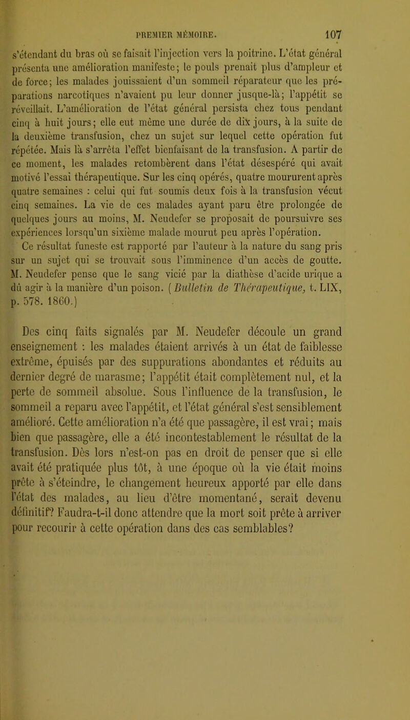 s’étendant du bras où se faisait l’injection vers la poitrine. L’état général présenta une amélioration manifeste; le pouls prenait plus d’ampleur et de force; les malades jouissaient d’un sommeil réparateur que les pré- parations narcotiques n’avaient pu leur donner jusque-là; l’appétit se réveillait. L’amélioration de l’état général persista chez tous pendant cinq à huit joui’s; elle eut même une durée de dix jours, à la suite de la deuxième transfusion, chez un sujet sur lequel cette opération fut répétée. Mais là s’arrêta l’effet bienfaisant de la transfusion. A partir de ce moment, les malades retombèrent dans l’état désespéré qui avait motivé l’essai thérapeutique. Sur les cinq opérés, quatre moururent après quatre semaines : celui qui fut soumis deux fois à la transfusion vécut cinq semaines. La vie de ces malades ayant paru être prolongée de quelques jours au moins, M. Neudefer se proposait de poursuivre ses expériences lorsqu’un sixième malade mourut peu après l’opération. Ce résultat funeste est rapporté par l’auteur à la nature du sang pris sur un sujet qui se trouvait sous l’imminence d’un accès de goutte. M. Neudefer pense que le sang vicié par la diathèse d’acide uiâque a dû agir à la manière d’un poison. [BuUetin de Thérapeutique, t. LIX, p. 578. 1860.) Des cinq faits signalés par M. Neudefer découle un grand enseignement ; les malades étaient arrivés à un état de faiblesse e.Ktrême, épuisés par des suppurations abondantes et réduits au dernier degré de marasme; l’appétit était complètement nul, et la perte de sommeil absolue. Sous l’inlluence de la transfusion, le sommeil a reparu avec l’appétit, et l’état général s’est sensiblement amélioré. Cette amélioration n’a été que passagère, il est vrai ; mais bien que passagère, elle a été incontestablement le résultat de la transfusion. Dès lors n’est-on pas en droit de penser que si elle avait été pratiquée plus tôt, à une époque où la vie était moins prête à s’éteindre, le changement heureux apporté par elle dans l’état des malades, au lieu d’ôtre momentané, serait devenu définitif? Faudra-t-il donc attendre que la mort soit prête à arriver pour recourir à cette opération dans des cas semblables?