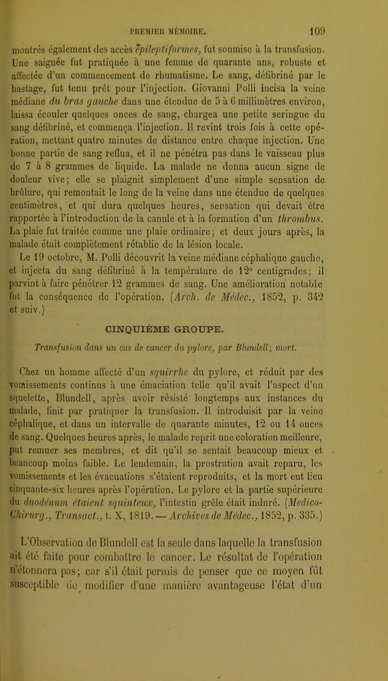 montrés également des accès cpileptiformes, fut soumise à la transfusion. Une saignée fut pratiquée à une femme de quarante ans, robuste et affectée d’un commencement de rhumatisme. Le sang, défibriné par le bastage, fut tenu prêt pour l’injection. Giovanni Polli incisa la veine médiane du bras gauche dans une étendue de 5 à G millimètres environ, laissa écouler quelques onces de sang, chargea une petite seringue du sang délibriné, et commença l’injection. 11 revint trois fois à cette opé- ration, mettant quatre minutes de distance entre chaque injection. Une bonne partie de sang reflua, et il ne pénétra pas dans le vaisseau plus de 7 à 8 grammes de liquide. La malade ne donna aucun signe de douleur vive; elle se plaignit simplement d’une simple sensation de brûlure, qui remontait le long do la veine dans une étendue de quelques centimètres, et qui dura quelques heures, sensation qui devait être rapportée à l’introduction de la canule et à la formation d’un thrombus. La plaie fut traitée comme une plaie ordinaire; et deux jours après, la malade était complètement rétablie de la lésion locale. Le 19 octobre, M. Polli découvrit la veine médiane céphalique gauche, et inje'cta du sang défibriné à la température de 12® centigrades; il parvint à faire pénétrer 12 grammes de sang. Une amélioration notable fut la conséquence de l’opération. [Arcli. de Médec., 1852, p. 342 et suiv.) CINQUIÈME GROUPE. Transfusion dans un cas de cancer du pylore, par Blundell; mort. Chez un homme affecté d’un squirrhe du pylore, et réduit par des vomissements continus à une émaciation telle qu’il avait l’aspect d’un squelette, Blundell, après avoir résisté longtemps aux instances du malade, finit par pratiquer la transfusion. Il introduisit par la veine céphalique, et dans un intervalle de quarante minutes, 12 ou 14 onces de sang. Quelques heures après, le malade reprit une coloration meilleure, put remuer ses membres, et dit qu’il se sentait beaucoup mieux et beaucoup moins faible. Le lendemain, la prostration avait reparu, les vomissements et les évacuations s’étaient reproduits, et la mort eut lieu cinquante-six heures après l’opération. Le pylore et la partie supérieure du duodénum étaient squinteux, l’intestin grêle était induré. [Medico- Chirurg., Transact., t. X, 1819. — Archives de Médec., 1852, p. 335.) L’Observation de Blundell est la seule dans laquelle la transfusion ait été faite pour combattre le cancer. Le résultat de l’opération n’étonnera pas; car s’il était permis de penser que ce moyen fût susceptible de modifier d’une manière avantageuse l’état d’un
