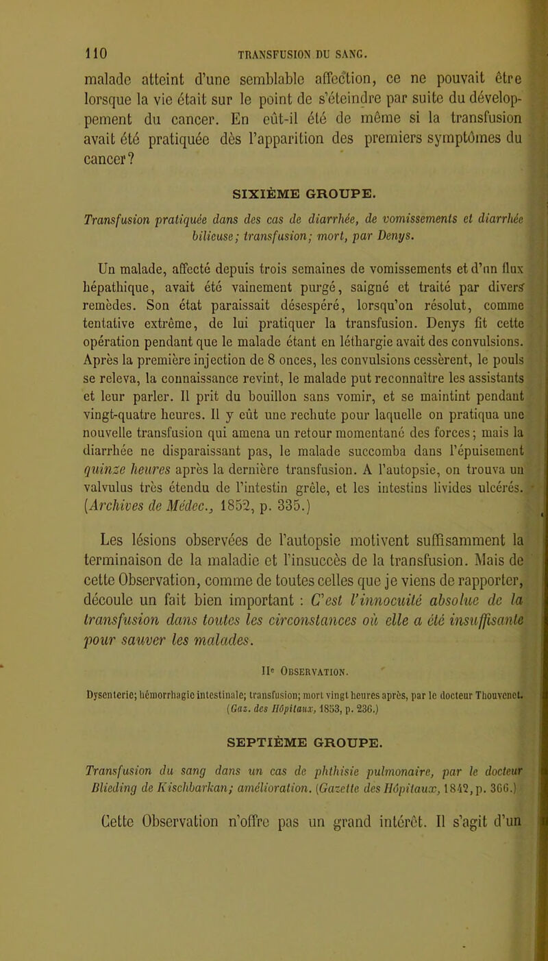 malade atteint d’une semblable affection, ce ne pouvait être lorsque la vie était sur le point de s’éteindre par suite du dévelop- pement du cancer. En eût-il été de môme si la transfusion avait été pratiquée dès l’apparition des premiers symptômes du cancer? SIXIÈME GROUPE. Transfusion pratiquée dans des cas de diarrhée, de vomissements et diarrhée bilieuse; transfusion; mort, par Denys. Un malade, affecté depuis trois semaines de vomissements etd’nn flux hépathique, avait été vainement purgé, saigné et traité par diver? remèdes. Son état paraissait désespéré, lorsqu’on résolut, comme tentative extrême, de lui pratiquer la transfusion. Denys fit cette opération pendant que le malade étant en léthargie avait des convulsions. Après la première injection de 8 onces, les convulsions cessèrent, le pouls se releva, la connaissance revint, le malade put reconnaître les assistants et leur parler. 11 prit du bouillon sans vomir, et se maintint pendant vingt-quatre heures. 11 y eût une rechute pour laquelle on pratiqua une nouvelle transfusion qui amena un retour momentané des forces ; mais la diarrhée ne disparaissant pas, le malade succomba dans l’épuisement quinze heures après la dernière transfusion. A l’autopsie, on trouva un valvulus très étendu de l’intestin grêle, et les intestins livides ulcérés. [Archives de Médec., 1852, p. 335.) Les lésions observées de l’autopsie motivent suffisamment la terminaison de la maladie et l’insuccès de la transfusion. Mais de cette Observation, comme de toutes celles que je viens de rapporter, découle un fait bien important ; Cest l’innocuité absolue de la transfusion dans toutes les circonstanees où elle a été insuffisanle pour sauver les medades. Il* Observation. Dysenterie; hémorrhagie intestinale; transfusion; mort vingt heures après, par le docteur Thouvenct. {Gaz. des IIûpilau.v, 1833, p. 236.) SEPTIÈME GROUPE. Transfusion du sang dans un cas de phthisie pulmonaire, par le docteur Dlieding de Kischbarka7i; amélioration. (Gazette des Hôpitaux, 1842, p. 30(3.) Cette Observation n’offre pas un grand intérêt. Il s’agit d’un