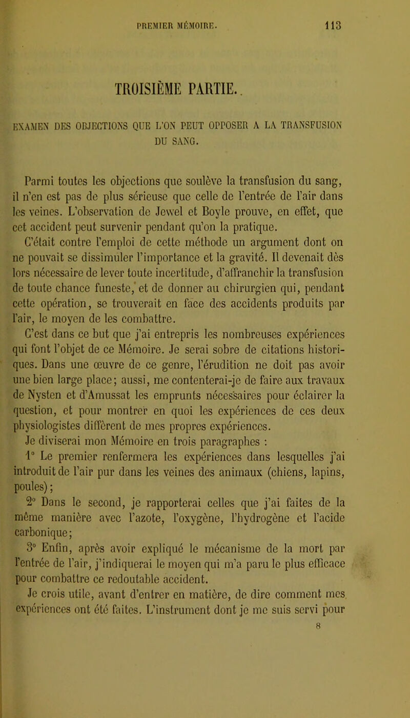 TROISIÈME PARTIE. EXAMEN DES OBJECTIONS QUE L’ON PEUT OPPOSER A LA TRANSFUSION DU SANG. Parmi toutes les objections que soulève la transfusion du sang, il n’en est pas de plus sérieuse que celle de l’entrée de l’air dans les veines. L’observation de Jewel et Boyle prouve, en effet, que cet accident peut survenir pendant qu’on la pratique. C’était contre l’emploi de cette méthode un argument dont on ne pouvait se dissimuler l’importance et la gravité. 11 devenait dès lors nécessaire de lever toute incertitude, d’affranchir la transfusion de toute chance funeste,'et de donner au chirurgien qui, pendant cette opération, se trouverait en face des accidents produits par l’air, le moyen de les combattre. C’est dans ce but que j’ai entrepris les nombreuses expériences qui font l’objet de ce Mémoire. Je serai sobre de citations histori- ques. Dans une œuvre de ce genre, l’érudition ne doit pas avoir une bien large place; aussi, me contenterai-je de faire aux travaux de Nysten et d’Amussat les emprunts nécessaires pour éclairer la question, et pour montrer en quoi les expériences de ces deux physiologistes diffèrent de mes propres expériences. Je diviserai mon Mémoire en trois paragraphes ; 1“ Le premier renfermera les expériences dans lesquelles j’ai introduit de l’air pur dans les veines des animaux (chiens, lapins, poules) ; 2“ Dans le second, je rapporterai celles que j’ai faites de la môme manière avec l’azote, l’oxygène, l’hydrogène et l’acide carbonique; 3° Enfin, après avoir expliqué le mécanisme de la mort par l’entrée de l’air, j’indiquerai le moyen qui m’a paru le plus efficace pour combattre ce redoutable accident. Je crois utile, avant d’entrer en matière, de dire comment mes expériences ont été faites. L’instrument dont je me suis servi pour 8