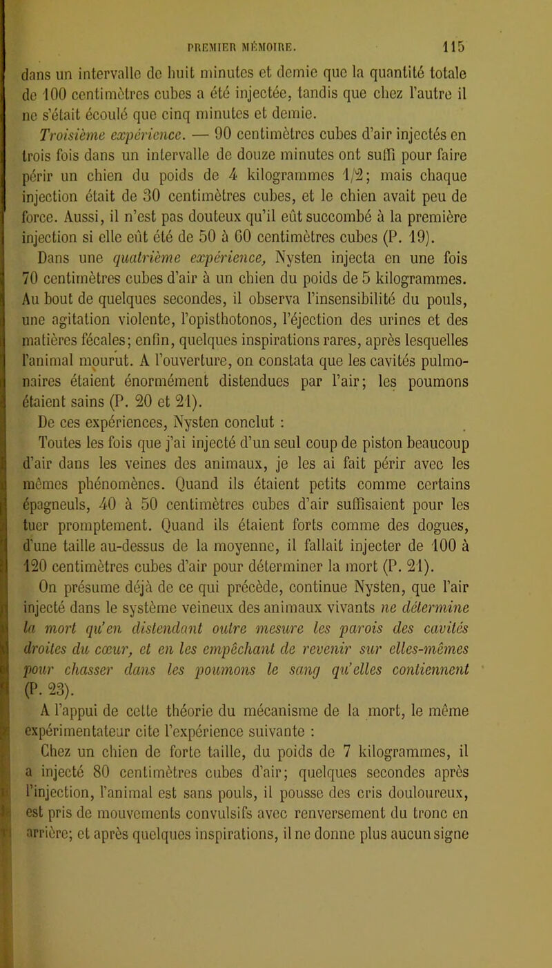 dans un intervalle de huit minutes et demie que la quantité totale de 100 centimètres cubes a été injectée, tandis que chez l’autre il ne s’était écoulé que cinq minutes et demie. Troisième expérience. — 90 centimètres cubes d’air injectés en trois fois dans un intervalle de douze minutes ont suffi pour faire périr un chien du poids de 4 kilogrammes i/!2; mais chaque injection était de 30 centimètres cubes, et le chien avait peu de force. Aussi, il n’est pas douteux qu’il eût succombé à la première injection si elle eût été de 50 à GO centimètres cubes (P. 19). Dans une quatrième expérience, Nysten injecta en une fois 70 centimètres cubes d’air à un chien du poids de 5 kilogrammes. Au bout de quelques secondes, il observa l’insensibilité du pouls, une agitation violente, l’opisthotonos, l’éjection des urines et des matières fécales; enfin, quelques inspirations rares, après lesquelles l’animal mourut. A l’ouverture, on constata que les cavités pulmo- naires étaient énormément distendues par l’air; les poumons étaient sains (P. 20 et 21). De ces expériences, Nysten conclut ; Toutes les fois que j’ai injecté d’un seul coup de piston beaucoup d’air dans les veines des animaux, je les ai fait périr avec les mêmes phénomènes. Quand ils étaient petits comme certains épagneuls, 40 à 50 centimètres cubes d’air suffisaient pour les tuer promptement. Quand ils étaient forts comme des dogues, d’une taille au-dessus de la moyenne, il fallait injecter de 100 à 120 centimètres cubes d’air pour déterminer la mort (P. 21). On présume déjà de ce qui précède, continue Nysten, que l’air injecté dans le système veineux des animaux vivants ne détermine la mort qu’en distendant outre mesure les parois des cavités droites du cœur, et en les empêchant de revenir sur elles-mêmes pour chasser dans les poumons le sang qu’elles contiennent (P. 23). A l’appui de cette théorie du mécanisme de la mort, le même expérimentateur cite l’expérience suivante ; Chez un chien de forte taille, du poids de 7 kilogrammes, il a injecté 80 centimètres cubes d’air; quelques secondes après \ l’injection, l’animal est sans pouls, il pousse des cris douloureux, P est pris de mouvements convulsifs avec renversement du tronc en arrière; et après quelques inspirations. Une donne plus aucun signe