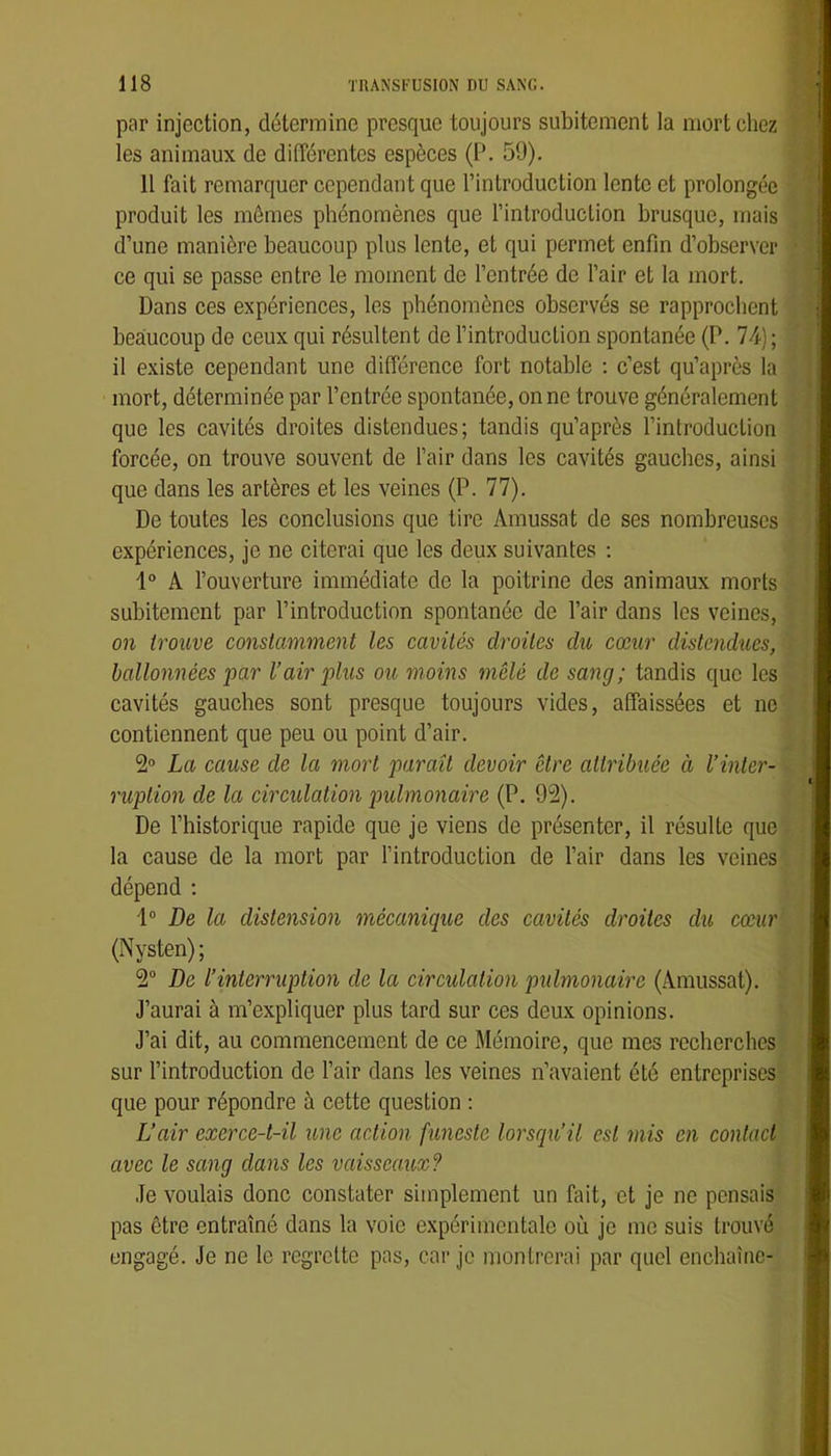par injection, détermine presque toujours subitement la mort chez les animaux de différentes espèces (P. 59). Il fait remarquer cependant que l’introduction lente et prolongée produit les mômes phénomènes que l’introduclion brusque, mais d’une manière beaucoup plus lente, et qui permet enfin d’observer ce qui se passe entre le moment de l’entrée de l’air et la mort. Dans ces expériences, les phénomènes observés se rapprochent beaucoup de ceux qui résultent de l’introduction spontanée (P. 74); il existe cependant une différence fort notable : c’est qu’après la mort, déterminée par l’entrée spontanée, on ne trouve généralement que les cavités droites distendues; tandis qu’après l’introduction forcée, on trouve souvent de l’air dans les cavités gauches, ainsi que dans les artères et les veines (P. 77). De toutes les conclusions que tire Amussat de ses nombreuses expériences, je ne citerai que les deux suivantes : i° A l’ouverture immédiate de la poitrine des animaux morts subitement par l’introduction spontanée de l’air dans les veines, on trouve constamment les cavités droites du cœur distendues, ballonnées par l’air plus ou moins mêlé de sang; tandis que les cavités gauches sont presque toujours vides, affaissées et ne contiennent que peu ou point d’air. 2° La cause de la mort paraît devoir être attribuée à l’inter- ruption de la circulation pulmonaire (P. 92). De l’historique rapide que je viens de présenter, il résulte que la cause de la mort par l’introduction de l’air dans les veines dépend ; 1° De la distension mécanique des cavités droites du cœur (Nysten); 2“ De l’interruption de la circulation pulmonaire (Amussat). J’aurai à m’expliquer plus tard sur ces deux opinions. J’ai dit, au commencement de ce Mémoire, que mes recherches sur l’introduction de l’air dans les veines n’avaient été entreprises que pour répondre à cette question : L’air exerce-t-il une action funeste lorsqu’il est mis en contact avec le sang dans les vaisseaux? Je voulais donc constater simplement un fait, et je ne pensais pas être entraîné dans la voie expérimentale où je me suis trouvé engagé. Je ne le regrette pas, car je montrerai par quel enchaîne-