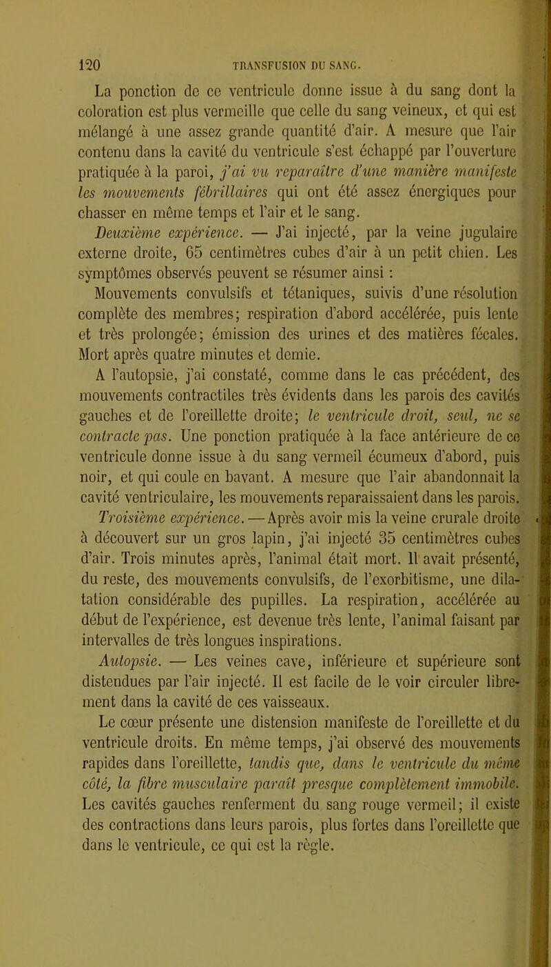 La ponction de ce ventricule donne issue à du sang dont la coloration est plus vermeille que celle du sang veineux, et qui est mélangé à une assez grande quantité d’air. A mesure que l’air contenu dans la cavité du ventricule s’est échappé par l’ouverture pratiquée à la paroi, j’ai vu reparaître d’une manière manifeste les mouvements fébrülaires qui ont été assez énergiques pour chasser en môme temps et l’air et le sang. Deuxième expérienee. — J’ai injecté, par la veine jugulaire externe droite, G5 centimètres cubes d’air à un petit chien. Les symptômes observés peuvent se résumer ainsi : Mouvements convulsifs et tétaniques, suivis d’une résolution complète des membres; respiration d’abord accélérée, puis lento et très prolongée; émission des urines et des matières fécales. Mort après quatre minutes et demie. A l’autopsie, j’ai constaté, comme dans le cas précédent, des mouvements contractiles très évidents dans les parois des cavités gauches et de l’oreillette droite; le venlrieule droit, seul, ne se conlraele pas. Une ponction pratiquée à la face antérieure de ce ventricule donne issue à du sang vermeil écumeux d’abord, puis noir, et qui coule en bavant. A mesure que l’air abandonnait la cavité ventriculaire, les mouvements reparaissaient dans les parois. Troisième expérience. — Après avoir mis la veine crurale droite à découvert sur un gros lapin, j’ai injecté 35 centimètres cubes d’air. Trois minutes après, l’animal était mort. 11 avait présenté, du reste, des mouvements convulsifs, de l’exorbitisme, une dila- tation considérable des pupilles. La respiration, accélérée au début de l’expérience, est devenue très lente, l’animal faisant par intervalles de très longues inspirations. Autopsie. — Les veines cave, inférieure et supérieure sont distendues par l’air injecté. Il est facile de le voir circuler libre- ment dans la cavité de ces vaisseaux. Le cœur présente une distension manifeste de l’oreillette et du ventricule droits. En même temps, j’ai observé des mouvements rapides dans l’oreillette, tandis que, dans le ventricule du môme côté, la fibre musculaire paraît presque complètement immobile. Les cavités gauches renferment du sang rouge vermeil ; il existe des contractions dans leurs parois, plus fortes dans l’oreillcltc que dans le ventricule, ce qui est la règle.