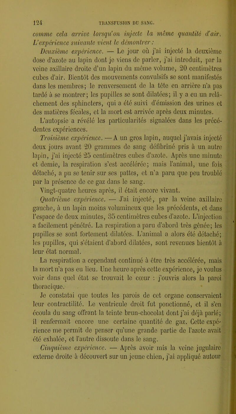 comme cela arrive lorsqu’on injeele la meme quanlüê d’air. L’expérience suivante vient le démontrer : Deuxième expérience. — Le jour où j’ai injecté la deuxième dose d’azote au lapin dont je viens de parler, j’ai introduit, par la veine axillaire droite d’un lapin du môme volume, 20 centimètres cubes d’air. Bientôt des mouvements convulsifs se sont manifestés dans les membres ; le renversement de la tôte en arrière n’a pas tardé à se montrer ; les pupilles se sont dilatées ; il y a eu un relâ- chement des sphincters, qui a été suivi d’émission des urines et des matières fécales, et la mort est arrivée après deux minutes. L’autopsie a révélé les particularités signalées dans les précé- dentes expériences. Troisième expérience. —A un gros lapin, auquel j’avais injecté deux jours avant 20 grammes de sang défibriné pris à un autre lapin, j’ai injecté 25 centimètres cubes d’azote. Après une minute et demie, la respiration s’est accélérée; mais l’animal, une fois, détaché, a pu se tenir sur ses pattes, et n’a paru que peu troublé par la présence de ce gaz dans le sang. Vingt-quatre heures après, il était encore vivant. Quatrième expérience. — J’ai injecté, par la veine axillaire gauche, à un lapin moins volumineux que les précédents, et dans l’espace de deux minutes, 35 centimètres cubes d’azote. L’injection a facilement pénétré. La respiration a paru d’abord très gênée; les pupilles se sont fortement dilatées. L’animal a alors été détaché; les pupilles, qui s’étaient d’abord dilatées, sont revenues bientôt à leur état normal. La respiration a cependant continué à être très accélérée, mais la mort n’a pas eu lieu. Une heure après cette expérience, je voulus voir dans quel état se trouvait le cœur ; j’ouvris alors la paroi thoracique. Je constatai que toutes les parois de cet organe conservaient leur contractilité. Le ventricule droit fut ponctionné, et il s’en écoula du sang offrant la teinte brun-chocolat dont j’ai déjà parlé; il renfermait encore une certaine quantité de gaz. Cette expé' rience me permit de penser qu’une grande partie de l’azote avait été exhalée, et l’autre dissoute dans le sang. Cinquième expérience. — Après avoir mis la veine jugulaire externe droite à découvert sur un jeune chien, j’ai appliqué autour