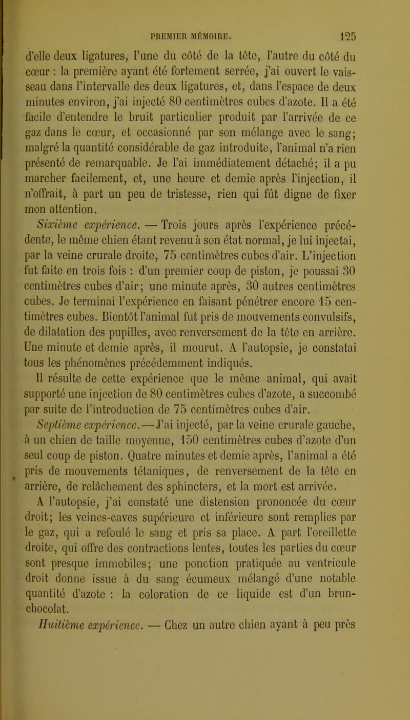d’elle deux ligatures, l’une du côté de la tôte, l’autre du côté du cœur ; la première ayant été fortement serrée, j’ai ouvert le vais- seau dans l’intervalle des deux ligatures, et, dans l’espace de deux minutes environ, j’ai injecté 80 centimètres cubes d’azote. Il a été facile d’entendre le bruit particulier produit par l’arrivée de ce gaz dans le cœur, et occasionné par son mélange avec le sang; malgré la quantité considérable de gaz introduite, l’animal n’a rien présenté de remarquable. Je l’ai immédiatement détaché; il a pu marcher facilement, et, une heure et demie après l’injection, il n’offrait, à part un peu de tristesse, rien qui fût digne de fixer mon attention. Sixième expérience. — Trois jours après l’expérience précé- dente, le même chien étant revenu à son état normal, je lui injectai, par la veine crurale droite, 75 centimètres cubes d’air. L’injection fut faite en trois fois : d’un premier coup de piston, je poussai 30 centimètres cubes d’air; une minute après, 30 autres centimètres cubes. Je terminai l’expérience en faisant pénétrer encore 15 cen- timètres cubes. Bientôt l’animal fut pris de mouvements convulsifs, de dilatation des pupilles, avec renversement de la tête en arrière. Une minute et demie après, il mourut. A l’autopsie, je constatai tous les phénomènes précédemment indiqués. Il résulte de cette expérience que le même animal, qui avait supporté une injection de 80 centimètres cubes d’azote, a succombé par suite de l’introduction de 75 centimètres cubes d’air. Seplicme expérience.—J’ai injecté, par la veine crurale gauche, à un chien de taille moyenne, 150 centimètres euhes d’azote d’un seul coup de piston. Quatre minutes et demie après, l’animal a été ^ pris de mouvements tétaniques, de renversement de la tête en arrière, de relâchement des sphincters, et la mort est arrivée. A Tautopsie, j’ai constaté une distension prononcée du cœur droit; les veines-caves supérieure et inférieure sont remplies par le gaz, qui a refoulé le sang et pris sa place. A part l’oreillette droite, qui offre des contractions lentes, toutes les parties du cœur sont presque immobiles; une ponction pratiquée au ventricule droit donne issue à du sang écumeux mélangé d’une notable quantité d’azote ; la coloration de ce liquide est d’un brun- chocolat. Huitième expérience. — Chez un autre chien ayant à peu près