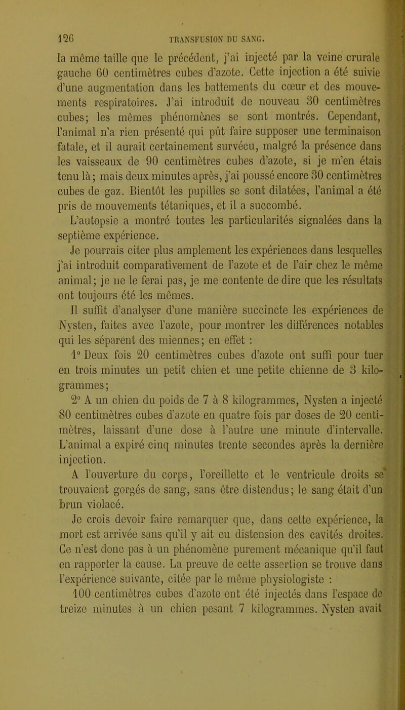 la môme taille que le précédent, j’ai injecté par la veine crurale gauche OÜ centimètres cubes d’azote. Cette injection a été suivie ^ d’une augmentation dans les battements du cœur et des mouve- ments respiratoires. 3’ai introduit de nouveau 30 centimètres cubes; les mômes phénomènes se sont montrés. Cependant, l’animal n’a rien présenté qui pût faire supposer une terminaison fatale, et il aurait certainement survécu, malgré la présence dans les vaisseaux de 90 centimètres cubes d’azote, si je m’en étais tenu lè ; mais deux minutes après, j’ai poussé encore 30 centimètres 11 cubes de gaz. Bientôt les pupilles se sont dilatées, l’animal a été || pris de mouvements tétaniques, et il a succombé. j L’autopsie a montré toutes les particularités signalées dans la îf septième expérience. H Je pourrais citer plus amplement les expériences dans lesquelles i j’ai introduit comparativement de l’azote et de l’air chez le môme ; | animal; je ne le ferai pas, je me contente de dire que les résultats , I ont toujours été les mômes. J Il suflQt d’analyser d’une manière succincte les expériences de ; | Nysten, faites avec l’azote, pour montrer les dilférenccs notables * qui les séparent des miennes; en effet : 1“ Deux fois 20 centimètres cubes d’azote ont sufTi pour tuer en trois minutes un petit chien et une petite chienne de 3 kilo- grammes ; 2® A un chien du poids de 7 à 8 kilogrammes, Nysten a injecté 80 centimètres cubes d’azote en quatre fois par doses de 20 centi- mètres, laissant d’une dose à l’autre une minute d’intervalle. L’animal a expiré cinq minutes trente secondes après la dernière injection. A l’ouverture du corps, l’oreillette et le ventricule droits se trouvaient gorgés de sang, sans être distendus; le sang était d’un brun violacé. Je crois devoir foire remarquer que, dans cette expérience, la mort est arrivée sans qu’il y ait eu distension des cavités droites. Ce n’est donc pas à un phénomène purement mécanique qu’il faut en rapporter la cause. La preuve de cette assertion se trouve dans l’expérience suivante, citée par le même physiologiste ; 100 centimètres cubes d’azote ont été injectés dans l’espace de