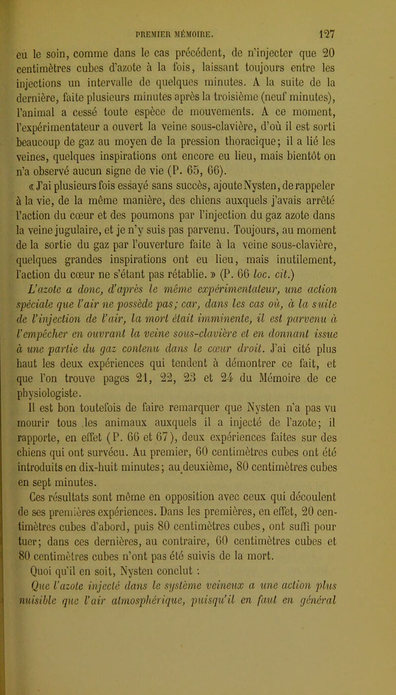 eu le soin, comme dans le cas précédent, de n’injecter que 20 centimètres cubes d’azote à la fois, laissant toujours entre les injections un intervalle de quelques minutes. A la suite de la dernière, faite plusieurs minutes après la troisième (neuf minutes), l’animal a cessé toute espèce de mouvements. A ce moment, l’expérimentateur a ouvert la veine sous-clavière, d’où il est sorti beaucoup de gaz au moyen de la pression thoracique ; il a lié les veines, quelques inspirations ont encore eu lieu, mais bientôt on n’a observé aucun signe de vie (P. 65, 06). « J’ai plusieurs fois essayé sans succès, ajoute Nysten, de rappeler à la vie, de la môme manière, des chiens auxquels j’avais arrêté l’action du cœur et des poumons par l’injection du gaz azote dans la veine jugulaire, et je n’y suis pas parvenu. Toujours, au moment de la sortie du gaz par l’ouverture faite à la veine sous-clavière, quelques grandes inspirations ont eu lieu, mais inutilement, faction du cœur ne s’étant pas rétablie. » (P. 66 loc. cit.) L’azote a donc, d’après le même expérimentateur, une action spéciale que l’air ne possède pas; car, dans les cas où, ci la suite de l’injection de l’air, la mort était imminente, il est parvenu ci l’empêcher en ouvrant la veine sous-clavière cl en donnant issue à une partie du gaz contenu clans le cœur droit. J’ai cité plus haut les deux expériences qui tendent à démontrer ce fait, et que Ton trouve pages 21, 22, 23 et 24 du Mémoire de ce physiologiste. Il est bon toutefois de faire remarquer que Nysten n’a pas vu mourir tous .les animaux auxquels il a injecté de l’azote; il rapporte, en effet (P. 66 et 67), deux expériences faites sur des chiens qui ont survécu. Au premier, 60 centimètres cubes ont été introduits en dix-huit minutes; au^deuxième, 80 centimètres cubes en sept minutes. Ces résultats sont même en opposition avec ceux qui découlent de ses premières expériences. Dans les premières, en effet, 20 cen- timètres cubes d’abord, puis 80 centimètres cubes, ont suffi pour tuer; dans ces dernières, au contraire, 00 centimètres cubes et 80 centimètres cubes n’ont pas été suivis de la mort. Quoi qu’il en soit, Nysten conclut : Que l’azote injecté dans le système veineux a une action plus nuisible cpic l’air atmosphérique, puisqu’il en faut en général