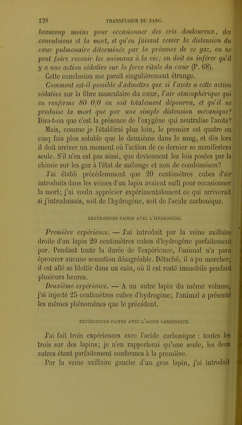 beaucoup moins pour occasionner des cris douloureux, des convulsions cl la mort, et qu’en faisant cesser la distension du cœur pidmonaire déterminée par la présence de ce gaz, on ne peut faire revenir les animaux à la vie; on doit en inférer qu’il y a une action sédative sur la force vitale du cœur (P. 68). Cette conclusion me paraît singulièrement étrange. Comment est-il possible d’admettre que si l’azote a cette action sédative sur la fibre musculaire du cœur, l’air atmosphérique qui en renferme 80 OjO en soit totalement dépourvu, et qu’il ne produise la mort que par une simple distension mécanique? Dira-t-on que c’est la présence de l’oxygène qui neutralise l’azote? Mais, comme je l’établirai plus loin, le premier est quatre ou cinq fois plus soluble que le deuxième dans le sang, et dès lors il doit arriver un moment où l’action de ce dernier se manifestera seule. S’il n’en est pas ainsi, que deviennent les lois posées par la chimie sur les gaz à l’état de mélange et non de combinaison? J’ai établi précédemment que 20 centimètres cubes d’air introduits dans les veines d’un lapin avaient suffi pour occasionner la mort; j’ai voulu apprécier expérimentalement ce qui arriverait si j’introduisais, soit de l’hydrogène, soit de l’acide carbonique. EXPÉRIENCES FAITES AVEC l’HYDROOÈNE. Première expérience. — J’ai introduit par la veine axillaire droite d’un lapin 20 centimètres cubes d’hydrogène parfaitement pur. Pendant toute la durée de l’expérience, l’animal n’a paru éprouver aucune sensation désagréable. Détaché, il a pu marcher; il est allé se blottir dans un coin, où il est resté immobile pendant plusieurs heures. Deuxième expérience. — A un autre lapin du même volume, j’ai injecté 25 centimètres cubes d’hydrogène; l’animal a présenté les mêmes phénomènes que le précédent. EXPÉRIENCES FAITES AVEC l’ACIDE CARDONIQUE. J’ai fait trois expériences avec l’acide carbonique ; toutes les trois sur des lapins; je n’en rapporterai qu’une seule, les deux autres étant parfaitement conformes à la première. Par la veine axillaire gauche d’un gros lapin, j’ai introduit