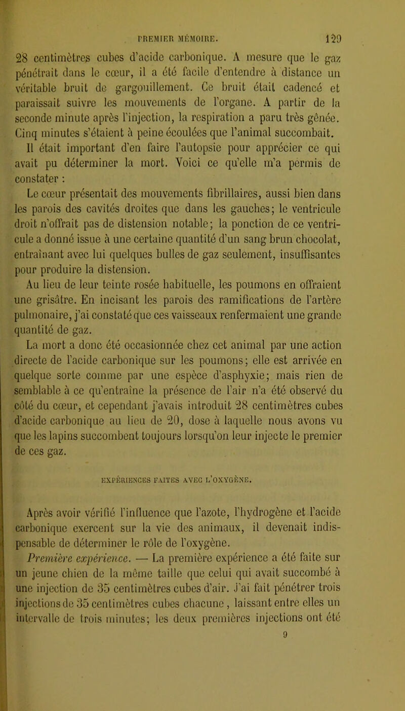 28 centimètres cubes d’acidc carbonique. A mesure que le gaz pénétrait dans le cœur, il a été facile d’entendre à distance un véritable bruit de gargouillement. Ce bruit était cadencé et paraissait suivre les mouvements de l’organe. A partir de la seconde minute après l’injection, la respiration a paru très gênée. Cinq minutes s’étaient à peine écoulées que l’animal succombait. 11 était important d’en faire l’autopsie pour apprécier ce qui avait pu déterminer la mort. Voici ce qu’elle m’a permis de constater : Le cœur présentait des mouvements fibrillaires, aussi bien dans les parois des cavités droites que dans les gauches; le ventricule droit n’offrait pas de distension notable; la ponction de ce ventri- cule a donné issue à une certaine quantité d’un sang brun chocolat, entraînant avec lui quelques bulles de gaz seulement, insuffisantes pour produire la distension. Au lieu de leur teinte rosée habituelle, les poumons en offraient une grisâtre. En incisant les parois des ramifications de l’artère pulmonaire, j’ai constaté que ces vaisseaux renfermaient une grande quantité de gaz. La mort a donc été occasionnée chez cet animal par une action directe de l’acide carbonique sur les poumons; elle est arrivée en quelque sorte comme par une espèce d’asphyxie; mais rien de semblable à ce qu’entraîne la présence de l’air n’a été observé du côté du cœur, et cependant j’avais introduit 28 centimètres cubes d'acide carbonique au lieu de 20, dose à laquelle nous avons vu que les lapins succombent toujours lorsqu’on leur injecte le premier de ces gaz. EXPÉRIENCES FAITES AVEC I.’OXYGÈNE. Après avoir vérifié l’influence que l’azote, l’hydrogène et l’acide carbonique exercent sur la vie des animaux, il devenait indis- pensable de déterminer le rôle de l’oxygène. Première expérience. — La première expérience a été faite sur un jeune chien de la môme taille que celui qui avait succombé à une injection de 35 centimètres cubes d’air. J’ai fait pénétrer trois injections de 35 centimètres cubes chacune, laissant entre elles un intervalle de trois minutes; les deux premières injections ont été 9