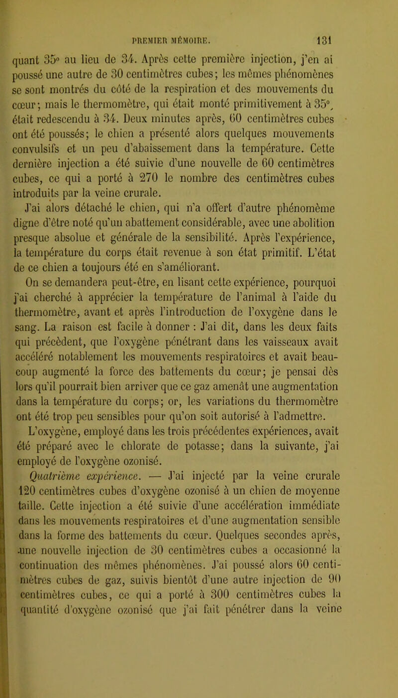 quant 35“ au lieu de 34. Après celte première injection, j’en ai poussé une autre de 30 centimètres cubes; les mômes phénomènes se sont montrés du côté de la respiration et des mouvements du cœur; mais le thermomètre, qui était monté primitivement à 35®, était redescendu à 34. Deux minutes après, 00 centimètres cubes ont été poussés; le chien a présenté alors quelques mouvements convulsifs et un peu d’abaissement dans la température. Cette dernière injection a été suivie d’une nouvelle de 60 centimètres cubes, ce qui a porté ù 270 le nombre des centimètres cubes introduits par la veine crurale. J’ai alors détaché le chien, qui n’a offert d’autre phénomème digne d’être noté qu’un abattement considérable, avec une abolition presque absolue et générale de la sensibilité. Après l’expérience, la température du corps était revenue à son état primitif. L’état de ce chien a toujours été en s’améliorant. On se demandera peut-être, en lisant cette expérience, pourquoi j’ai cherché à apprécier la température de l’animal à l’aide du thermomètre, avant et après l’introduction de l’oxygène dans le sang. La raison est facile à donner ; J’ai dit, dans les deux faits qui précèdent, que l’oxygène pénétrant dans les vaisseaux avait accéléré notablement les mouvements respiratoires et avait beau- coup augmenté la force des battements du cœur; je pensai dès lors qu’il pourrait bien arriver que ce gaz amenât une augmentation dans la température du corps; or, les variations du thermomètre ont été trop peu sensibles pour qu’on soit autorisé à l’admettre. L’oxygène, employé dans les trois précédentes expériences, avait été préparé avec le chlorate de potasse; dans la suivante, j’ai employé de l’oxygène ozonisé. Quatrième expérience. — J’ai injecté par la veine crurale 120 centimètres cubes d’oxygène ozonisé à un chien de moyenne taille. Cette injection a été suivie d’une accélération immédiate dans les mouvements respiratoires et d’une augmentation sensible dans la forme des battements du cœur. Quelques secondes après, .une nouvelle injection de 30 centimètres cubes a occasionné la continuation des mêmes phénomènes. J’ai poussé alors 00 centi- mètres cubes de gaz, suivis bientôt d’une autre injection de 90 centimètres cubes, ce qui a porté à 300 centimètres cubes la quantité d'oxygène ozonisé que j’ai fait pénétrer dans la veine