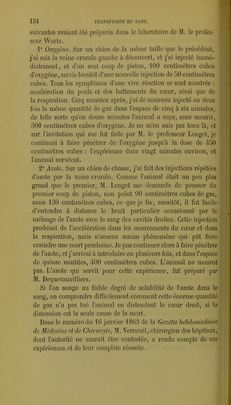 î 134 TRANSl’USION 1)1) SANG. suivantes avaient 6té préparés dans le laboratoire de M. le profes- seur Wurtz. 1“ Oxygène. Sur un chien de la môme taille que le précédent, j’ai mis la veine crurale gauche à découvert, et j’ai injecté immé- diatement, et d’un seul coup de piston, 100 centimètres cubes d’oxygène, suivis bientôt d’une nouvelle injection de 50 centimètres cubes. Tous les symptômes d’une vive réaction se sont montrés ; accélération du pouls et des battements du cœur, ainsi que de la respiration. Cinq minutes après, j’ai de nouveau injecté en deux fois la même quantité de gaz dans l’espace de cinq à six minutes, de telle sorte qu’en douze minutes l’animal a reçu, sans mourir, 300 centimètres cubes d’oxygène. Je ne m’en suis pas tenu là, et sur l’invitation qui me fut faite par M. le professeur Longet, je continuai à faire pénétrer de l’oxygène jusqu’à la dose de 450 centimètres cubes ; l’expérience dura vingt minutes environ, et l’animal survécut. 2“ Azote. Sur un chien de chasse, j’ai fait des injections répétées d’azote par la veine crurale. Comme l’animal était un peu plus grand que le premier, M. Longet me demanda de pousser du premier coup de piston, non point 90 centimètres cubes de gaz, mais 130 centimètres cubes, ce que je fis; aussitôt, il fut facile d’entendre à distance le bruit particulier occasionné par le mélange de l’azote avec le sang des cavités droites. Cette injection produisit de l’accélération dans les mouvements du cœur et dans la respiration, mais n’amena aucun phénomène qui pût faire craindre une mort prochaine. Je pus continuer alors à faire pénétrer de l’azote, et j’arrivai à introduire en plusieurs fois, et dans l’espace de quinze minutes, 400 centimètres cubes. L’animal ne mourut pas. L’azote qui servit pour cette expérience, fut préparé par M. Dequevauvilliers. Si l’on songe au faible degré de solubilité de l’azote dans le sang, on comprendra difficilement comment cette énorme quantité de gaz n’a pas tué l’animal en distendant le cœur droit, si la distension est la seule cause de la mort. Dans le numéro du 10 janvier 1803 de la Gazette hebdomadaire de Médecine et de Chirurgie, M. Verneuil, chirurgien des hôpitaux, dont l’autorité ne saurait être contestée, a rendu compte de ces expériences et de leur complète réussite.