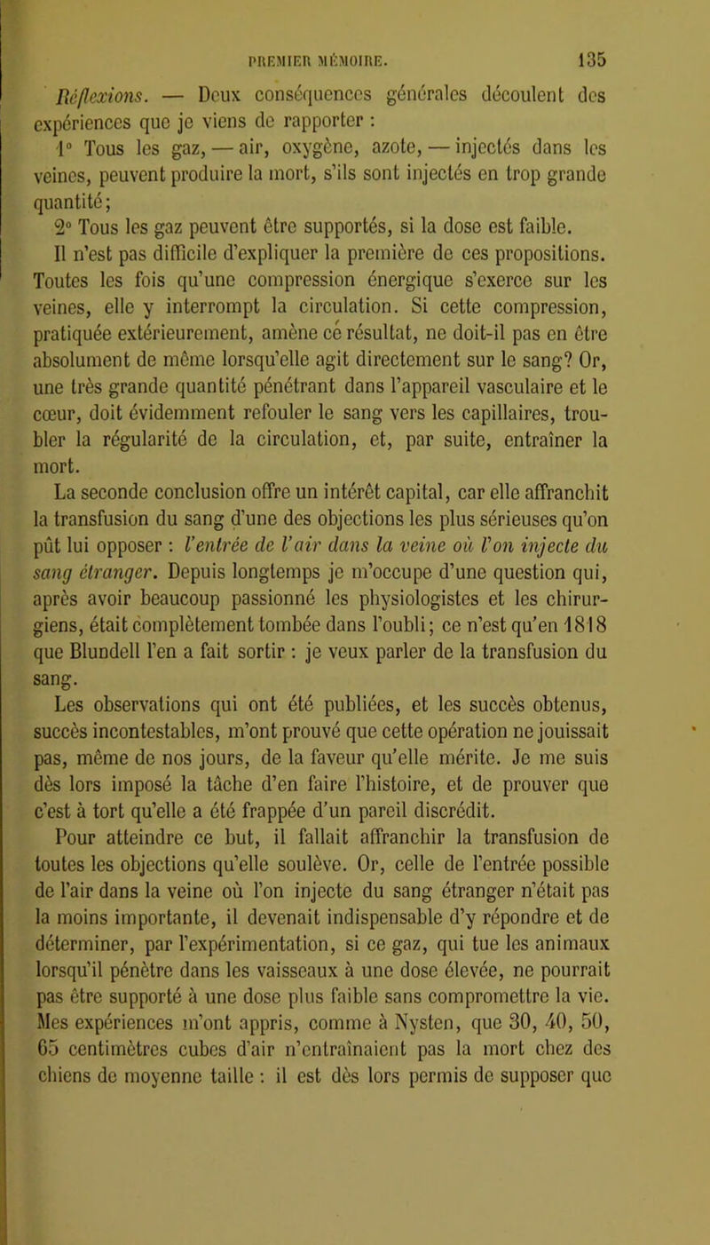 Réflexions. — Deux conséquences générales découlent des expériences que je viens de rapporter ; i“ Tous les gaz, — air, oxygène, azote, — injectés dans les veines, peuvent produire la mort, s’ils sont injectés en trop grande quantité; 2“ Tous les gaz peuvent être supportés, si la dose est faible. Il n’est pas difficile d’expliquer la première de ces propositions. Toutes les fois qu’une compression énergique s’exerce sur les veines, elle y interrompt la circulation. Si cette compression, pratiquée extérieurement, amène ce résultat, ne doit-il pas en être absolument de même lorsqu’elle agit directement sur le sang? Or, une très grande quantité pénétrant dans l’appareil vasculaire et le cœur, doit évidemment refouler le sang vers les capillaires, trou- bler la régularité de la circulation, et, par suite, entraîner la mort. La seconde conclusion offre un intérêt capital, car elle affranebit la transfusion du sang d’une des objections les plus sérieuses qu’on pût lui opposer ; l’entrée de l’air dans la veine où Von injecte du sang étranger. Depuis longtemps je m’occupe d’une question qui, après avoir beaucoup passionné les physiologistes et les chirur- giens, était complètement tombée dans l’oubli; ce n’est qu’en 1818 que Blundell l’en a fait sortir ; je veux parler de la transfusion du sang. Les observations qui ont été publiées, et les succès obtenus, succès incontestables, m’ont prouvé que cette opération ne jouissait pas, même de nos jours, de la faveur qu’elle mérite. Je me suis dès lors imposé la tâche d’en faire l’histoire, et de prouver que c’est à tort qu’elle a été frappée d’un pareil discrédit. Pour atteindre ce but, il fallait affranchir la transfusion de toutes les objections qu’elle soulève. Or, celle de l’entrée possible de l’air dans la veine où l’on injecte du sang étranger n’était pas la moins importante, il devenait indispensable d’y répondre et de déterminer, par l’expérimentation, si ce gaz, qui tue les animaux lorsqu’il pénètre dans les vaisseaux à une dose élevée, ne pourrait pas être supporté à une dose plus faible sans compromettre la vie. Mes expériences m’ont appris, comme à Nysten, que 30, 40, 50, 05 centimètres cubes d’air n’entraînaient pas la mort chez des chiens de moyenne taille ; il est dès lors permis de supposer que