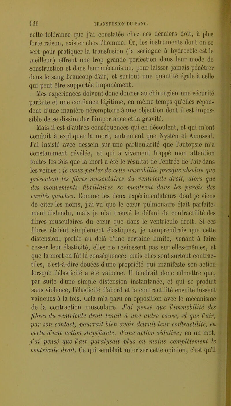 celle tolérance que j’ai constaléc citez ces derniers doil, à plus furie raison, exister chez riioininc. Or, les inslruinenls donl on se sert pour pratiquer la transfusion (la seringue à hydrocèle est le /neilleur) oflrent une trop grande perfection dans leur mode de construction et dans leur mécanisme, pour laisser jamais pénétrer dans le sang beaucoup d’air, et surtout une quantité égale à celle qui peut être supportée impunément. Mes expériences doivent donc donner au chirurgien une sécurité parfaite et une confiance légitime, en même temps qu’elles répon- dent d’une manière péremptoire à une objection dont il est impos- sible de se dissimuler l’importance et la gravité. Mais il est d’autres conséquences qui en découlent, et qui m’ont conduit à expliquer la mort, autrement que Nysten et Arnussat. J’ai insisté avec dessein sur une particularité que l’autopsie m’a constamment révélée, et qui a vivement frappé mon attention toutes les fois que la mort a été le résultat de l’entrée de l’air dans les veines ; je veux parler de celle immohililé presque absolue que présenlent les fibres musculaires du venlricule droil, alors que des mouvemenls fibrillaircs se monlrcnt dans les parois des cavilés gauches. Comme les deux expérimentateurs dont je viens de citer les noms, j’ai vu que le cœur pulmonaire était parfaite- ment distendu, mais je n’ai trouvé le défaut de contractilité des fibres musculaires du cœur que dans le ventricule droit. Si ces fibres étaient simplement élastiques, je comprendrais que cette distension, portée au delà d’une certaine limite, venant à faire cesser leur élasticité, elles ne revinssent pas sur elles-mêmes, et que la mort en fût là conséquence; mais elles sont surtout contrac- tiles, c’est-à-dire douées d’une propriété qui manifeste son action lorsque l’élasticité a été vaincue. Il faudrait donc admettre que, par suite d’une simple distension instantanée, et qui se produit sans violence, l’élasticité d’abord et la contractilité ensuite fussent vaincues à la fois. Cela m’a paru en opposition avec le mécanisme de la contraction musculaire. J’ai pensé que Vinimobililé des fibres du venlricule droit tenait à une aulre came, et que l’air, par son contact, pourrait bien avoir détruit leur coiHraclilité, en vertu d’une action stupéfiante, d’une action sédative; en un mot, j’ai pensé que l’air paralysait plus ou moins complètement le ventricule droil. Ce qui semblait autoriser cette opinion, c’est qu’il