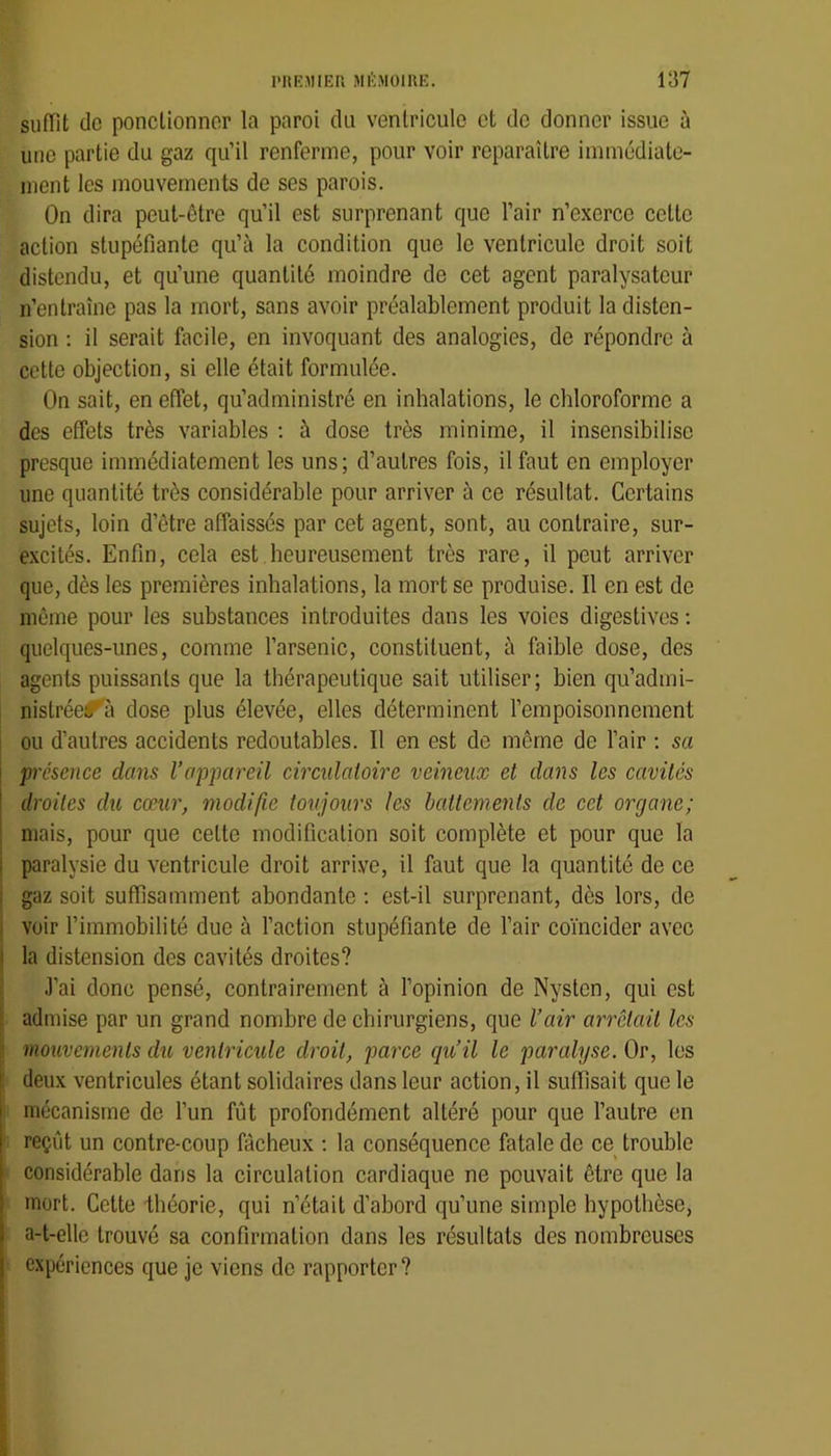 suffit do ponctionner la paroi du ventricule et de donner issue ù une partie du gaz qu’il renferme, pour voir reparaître immédiate- ment les mouvements de ses parois. On dira peut-être qu’il est surprenant que l’air n’exerce cette action stupéfiante qu’à la condition que le ventricule droit soit distendu, et qu’une quantité moindre de cet agent paralysatcur n’entraîne pas la mort, sans avoir préalablement produit la disten- sion : il serait facile, en invoquant des analogies, de répondre à cette objection, si elle était formulée. On sait, en effet, qu’administré en inhalations, le chloroforme a des effets très variables ; à dose très minime, il insensibilise presque immédiatement les uns; d’autres fois, il faut en employer une quantité très considérable pour arriver à ce résultat. Certains sujets, loin d’être affaissés par cet agent, sont, au contraire, sur- excités. Enfin, cela est heureusement très rare, il peut arriver que, dès les premières inhalations, la mort se produise. Il en est de même pour les substances introduites dans les voies digestives ; quelques-unes, comme l’arsenic, constituent, à faible dose, des agents puissants que la thérapeutique sait utiliser; bien qu’admi- nistréef^à dose plus élevée, elles déterminent l’empoisonnement ou d’autres accidents redoutables. Il en est de même de l’air ; sa présence dans l’appareil circidatoire veineux et dans les cavités droites dii cœur, modifie toujours les battements de cet organe; mais, pour que celte modification soit complète et pour que la paralysie du ventricule droit arrive, il faut que la quantité de ce gaz soit suffisamment abondante ; est-il surprenant, dès lors, de voir l’immobilité due à l’action stupéfiante de l’air coïncider avec la distension des cavités droites? J’ai donc pensé, contrairement à l’opinion de Nysten, qui est admise par un grand nombre de chirurgiens, que l’air ari'clail les mouvements du ventricule droit, parce qu’il le paralyse. Or, les deux ventricules étant solidaires dans leur action, il suffisait que le mécanisme de l’un fût profondément altéré pour que l’autre en reçût un contre-coup fâcheux ; la conséquence fatale de ce trouble considérable dans la circulation cardiaque ne pouvait être que la mort. Cette théorie, qui n’était d’abord qu’une simple hypothèse, a-t-elle trouvé sa confirmation dans les résultats des nombreuses expériences que je viens de rapporter?