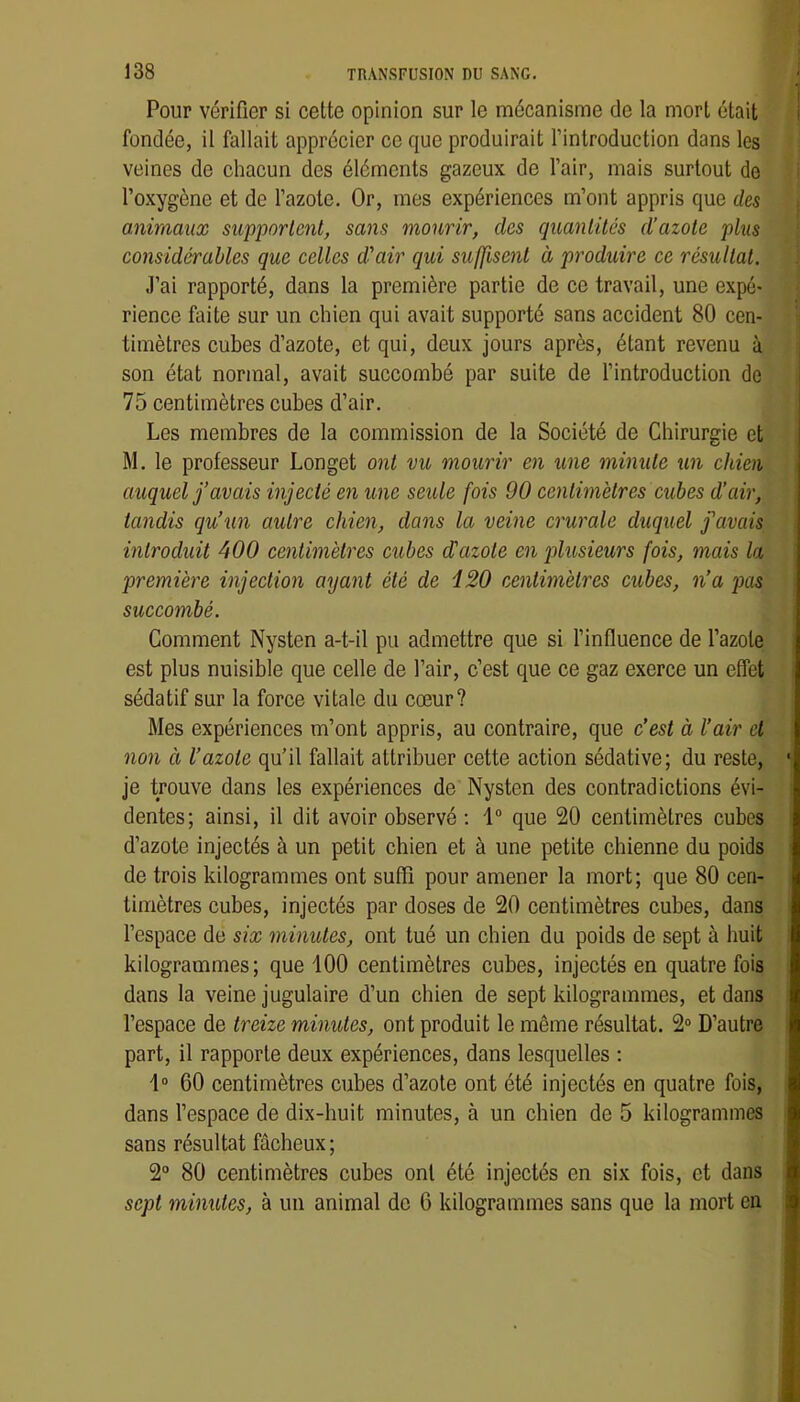 Pour vérifier si cette opinion sur le mécanisme de la mort était fondée, il fallait apprécier ce que produirait l’introduction dans les veines de chacun des éléments gazeux de l’air, mais surtout do l’oxygène et de l’azote. Or, mes expériences m’ont appris que des animaux supportent, sans mourir, des quantités d’azote plus considérables que celles d'air qui suffisent à produire ce résultat. J’ai rapporté, dans la première partie de ce travail, une expé- rience faite sur un chien qui avait supporté sans accident 80 cen- timètres cubes d’azote, et qui, deux jours après, étant revenu à son état normal, avait succombé par suite de l’introduction de 75 centimètres cubes d’air. Les membres de la commission de la Société de Chirurgie et M. le professeur Longet ont vu mourir en une minute un chien auquel j’avais injecté en une seule fois 90 cenlimèlres cubes d’air, tandis qu’un autre chien, dans la veine crurale duquel j'avais introduit 400 centimètres cubes d'azote en plusieurs fois, mais la première injection ayant été de i20 centimètres cubes, n’a puis succombé. Comment Nysten a-t-il pu admettre que si l’influence de l’azote est plus nuisible que celle de l’air, c’est que ce gaz exerce un effet sédatif sur la force vitale du cœur? Mes expériences m’ont appris, au contraire, que c’est à l’air cl non à l’azote qu’il fallait attribuer cette action sédative; du reste, je trouve dans les expériences de Nysten des contradictions évi- dentes; ainsi, il dit avoir observé : 1“ que 20 centimètres cubes d’azote injectés à un petit chien et à une petite chienne du poids de trois kilogrammes ont suffi pour amener la mort; que 80 cen- timètres cubes, injectés par doses de 20 centimètres cubes, dans l’espace de six minutes, ont tué un chien du poids de sept à huit kilogrammes; que 100 centimètres cubes, injectés en quatre fois dans la veine jugulaire d’un chien de sept kilogrammes, et dans l’espace de treize minutes, ont produit le même résultat. 2“ D’autre part, il rapporte deux expériences, dans lesquelles : 1“ 60 centimètres cubes d’azote ont été injectés en quatre fois, dans l’espace de dix-huit minutes, à un chien de 5 kilogrammes sans résultat fâcheux ; 2° 80 centimètres cubes ont été injectés en six fois, et dans sept minutes, à un animal de 6 kilogrammes sans que la mort en