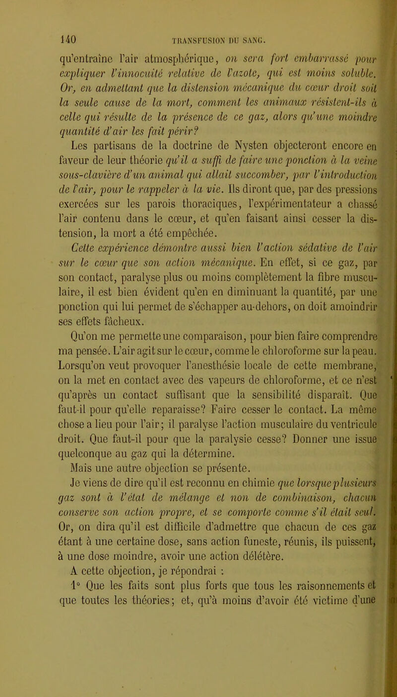 qu’enlraîne l’air atmosphérique, on sera fort embarrassé pour expliquer l’innocuité relative de l'azote, qui est moins soluble. Or, en admettant que la distension mécanique du cœur droit soit la seule cause de la mort, comment les animaux rœsistent-üs à celle qui résulte de la présence de ce gaz, alors qu’une moindre quantité d’air les fait périr? Les partisans de la doctrine de Nysten objecteront encore en faveur de leur théorie qu’il a suffi de faire une ponction à la veine sous-clavière d’un animal qui allait succomber, par l’introduction de l'air, pour le rappeler à la vie. Ils diront que, par des pressions exercées sur les parois thoraciques, l’expérimentateur a chassé l’air contenu dans le cœur, et qu’en faisant ainsi cesser la dis- tension, la mort a été empêchée. Cette expérience démontre aussi bien l’action sédative de l’air sur le cœur que son action mécanique. En effet, si ce gaz, par son contact, paralyse plus ou moins complètement la fibre muscu- laire, il est bien évident qu’en en diminuant la quantité, par une ponction qui lui permet de s’échapper au-dehors, on doit amoindrir ses effets fâcheux. Qu’on me permette une comparaison, pour bien faire comprendre ma pensée. L’air agitsur le cœur, comme le chloroforme sur la peau. Lorsqu’on veut provoquer l’anesthésie locale de cette membrane, on la met en contact avec des vapeurs de chloroforme, et ce n’est qu’après un contact suffisant que la sensibilité disparaît. Que faut-il pour qu’elle reparaisse? Faire cesser le contact. La môme chose a lieu pour l’air; il paralyse l’action musculaire du ventricule droit. Que faut-il pour que la paralysie cesse? Donner une issue quelconque au gaz qui la détermine. Mais une autre objection se présente. Je viens de dire qu’il est reconnu en chimie que lorsque plusieurs gaz sont à l’état de mélange et non de combinaison, chacun conserve son action propre, et se comporte comme s’il était seul. Or, on dira qu’il est difficile d’admettre que chacun de ces gaz étant à une certaine dose, sans action funeste, réunis, ils puissent, à une dose moindre, avoir une action délétère. A cette objection, je répondrai ; 1“ Que les faits sont plus forts que tous les raisonnements et que toutes les théories; et, qu’à moins d’avoir été victime d’une