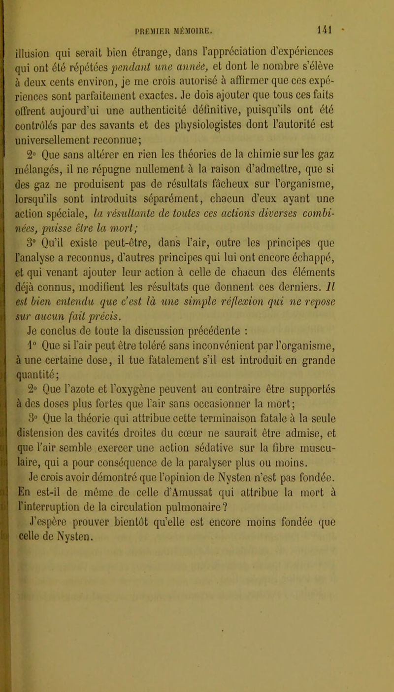 illusion qui serait bien étrange, dans l’appréciation d’expériences qui ont été répétées pendant une année, et dont le nombre s’élève à deux cents environ, je me crois autorisé à aiïirmer que ces expé- riences sont parfaitement exactes. Je dois ajouter que tous ces faits offrent aujourd’ui une authenticité définitive, puisqu’ils ont été contrôlés par des savants et des physiologistes dont l’autorité est universellement reconnue; 2“ Que sans altérer en rien les théories de la chimie sur les gaz mélangés, il ne répugne nullement à la raison d’admettre, que si des gaz ne produisent pas de résultats fâcheux sur l’organisme, lorsqu’ils sont introduits séparément, chacun d’eux ayant une action spéciale, la résultante de toutes ces actions diverses combi- nées, puisse être la mort; 3“ Qu’il existe peut-être, dans l’air, outre les principes que l’analyse a reconnus, d’autres principes qui lui ont encore échappé, et qui venant ajouter leur action à celle de chacun des éléments déjà connus, modifient les résultats que donnent ces derniers. U est bien entendu que c’est là une simple réflexion qui ne repose sur aucun fait précis. Je conclus de toute la discussion précédente ; 1“ Que si l’air peut être toléré sans inconvénient par l’organisme, à une certaine dose, il tue fatalement s’il est introduit en grande quantité; 2» Que l’azote et l’oxygène peuvent au contraire être supportés à des doses plus fortes que l’air sans occasionner la mort; 3“ Que la théorie qui attribue cette terminaison fatale à la seule distension des cavités droites du cœur ne saurait être admise, et que Tair semble exercer une action sédative sur la fibre muscu- laire, qui a pour conséquence de la paralyser plus ou moins. Je crois avoir démontré que l’opinion de Nysten n’est pas fondée. En est-il de même de celle d’Amussat qui attribue la mort à l’interruption de la circulation pulmonaire? J’espère prouver bientôt qu’elle est encore moins fondée que celle de Nysten.