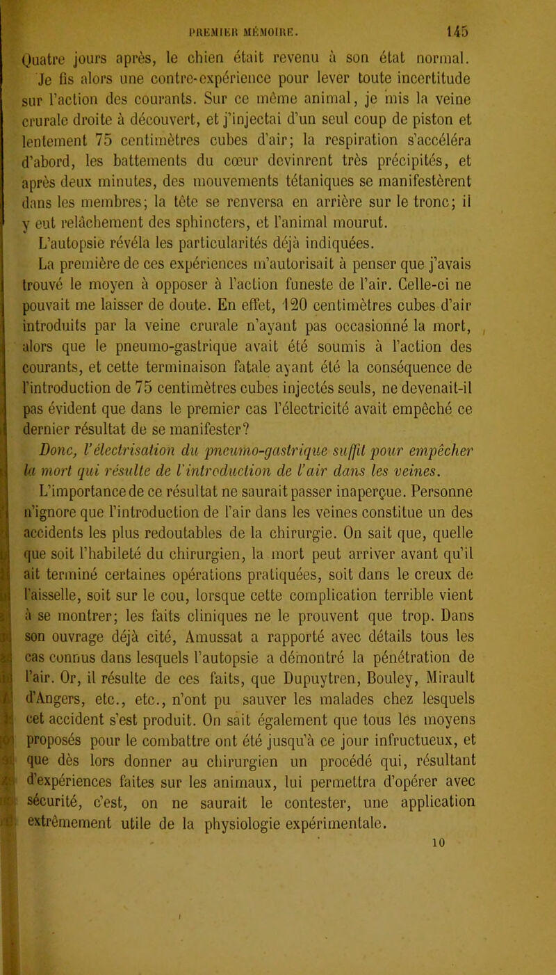 (juatre jours après, le chien était revenu à son état normal. Je fis alors une contre*expérience pour lever toute incertitude sur l’action des courants. Sur ce môme animal, je mis la veine crurale droite à découvert, et j’injectai d’un seul coup de piston et lentement 75 centimètres cubes d’air; la respiration s’accéléra d’abord, les battements du cœur devinrent très précipités, et après deux minutes, des mouvements tétaniques se manifestèrent dans les membres; la tête se renversa en arrière sur le tronc; il y eut relâchement des sphincters, et l’animal mourut. L’autopsie révéla les particularités déjà indiquées. La première de ces expériences m’autorisait à penser que j’avais trouvé le moyen à opposer à l’action funeste de l’air. Celle-ci ne pouvait me laisser de doute. En effet, 120 centimètres cubes d’air introduits par la veine crurale n’ayant pas occasionné la mort, , alors que le pneumo-gastrique avait été soumis à l’action des courants, et cette terminaison fatale ayant été la conséquence de l’introduction de 75 centimètres cubes injectés seuls, ne devenait-il Ipas évident que dans le premier cas l’électricité avait empêché ce dernier résultat de se manifester? Donc, rélectrisation du pneumo-gastrique suffit pour empêcher la mort qui résulte de Vintroduction de l’air dans les veines. L’importance de ce résultat ne saurait passer inaperçue. Personne n’ignore que l’introduction de l’air dans les veines constitue un des accidents les plus redoutables de la chirurgie. On sait que, quelle que soit l’habileté du chirurgien, la mort peut arriver avant qu’il ait terminé certaines opérations pratiquées, soit dans le creux de l’aisselle, soit sur le cou, lorsque cette complication terrible vient à se montrer; les faits cliniques ne le prouvent que trop. Dans son ouvrage déjà cité, Amussat a rapporté avec détails tous les cas connus dans lesquels l’autopsie a démontré la pénétration de l’air. Or, il résulte de ces faits, que Dupuytren, Bouley, Mirault d’Angers, etc., etc., n’ont pu sauver les malades chez lesquels cet accident s’est produit. On sait également que tous les moyens proposés pour le combattre ont été jusqu’à ce jour infructueux, et que dès lors donner au chirurgien un procédé qui, résultant d’expériences faites sur les animaux, lui permettra d’opérer avec ito( sécurité, c’est, on ne saurait le contester, une application l'fi. extrêmement utile de la physiologie expérimentale. 10