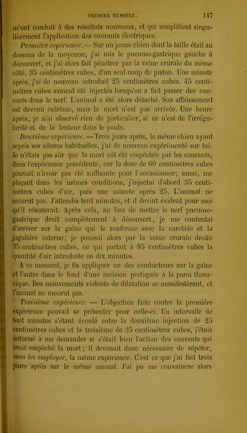 m’ont conduit à des résultats nouveaux, et qui simplifient singu- lièrement l’application des courants électriques. Premicre expérience. — Sur un jeune cliien dont la taille était au dessous de la moyenne, j’ai mis le pneumo-gastrique gauche à découvert, et j’ai alors fait pénétrer par la veine crurale du même côté, 35 centimètres cubes, d’un seul coup de piston. Une minute après, j’ai de nouveau introduit 25 centimètres cubes. 45 centi- mètres cubes avaient été injectés lorsqu’on a fait passer des cou- rants dans le nerf. L’animal a été alors détaché. Son affaissement est devenu extrême, mais la mort n’est pas arrivée. Une heure après, je n'ai observé rien de particulier, si ce n’est de l’irrégu- larité et de la lenteur dans le pouls. Deuxième expérience. — Trois jours après, le même chien ayant repris ses allures habituelles, j’ai de nouveau expérimenté sur lui. Je n’étais pas sûr que la mort eût été empêchée par les courants, dans l’expérience précédente, car la dose de GO centimètres cubes pouvait n’avoir pas été suffisante pour l’occasionner; aussi, me plaçant dans les mêmes conditions, j’injectai d’abord 35 centi- mètres cubes d’air, puis une minute après 25. L’animal ne mourut pas. J’attendis huit minutes, et il devint évident pour moi qu’il résisterait. Après cela, au lieu de mettre le nerf pneumo- gastrique droit complètement à découvert, je me contentai d’arriver sur la gaine qui le renferme avec la carotide et la jugulaire interne; je poussai alors par la veine crurale droite 35 centimètres cubes, ce qui portait à 95 centimètres cubes la quantité d’air introduite en dix minutes. A ce moment, je fis appliquer un des conducteurs sur la gaine et l’autre dans le fond d’une incision pratiquée à la paroi thora- cique. Des mouvements violents de dilatation se manifestèrent, et l’animal ne mourut pas. Troisième expérience. — L’objection faite contre la première expérience pouvait se présenter pour celle-ci. Un intervalle de huit minutes s’étant écoulé entre la deuxième injection de 25 centimètres cubes et la troisième de 35 centimètres cubes, j’étais autorisé à me demander si c’était bien l’action des courants qui avait empêché la mort; il devenait donc nécessaire de répéter, sans les employer, la même expérience. C’est ce que j’ai fait trois jours après sur le même animal. J’ai pu me convaincre alors