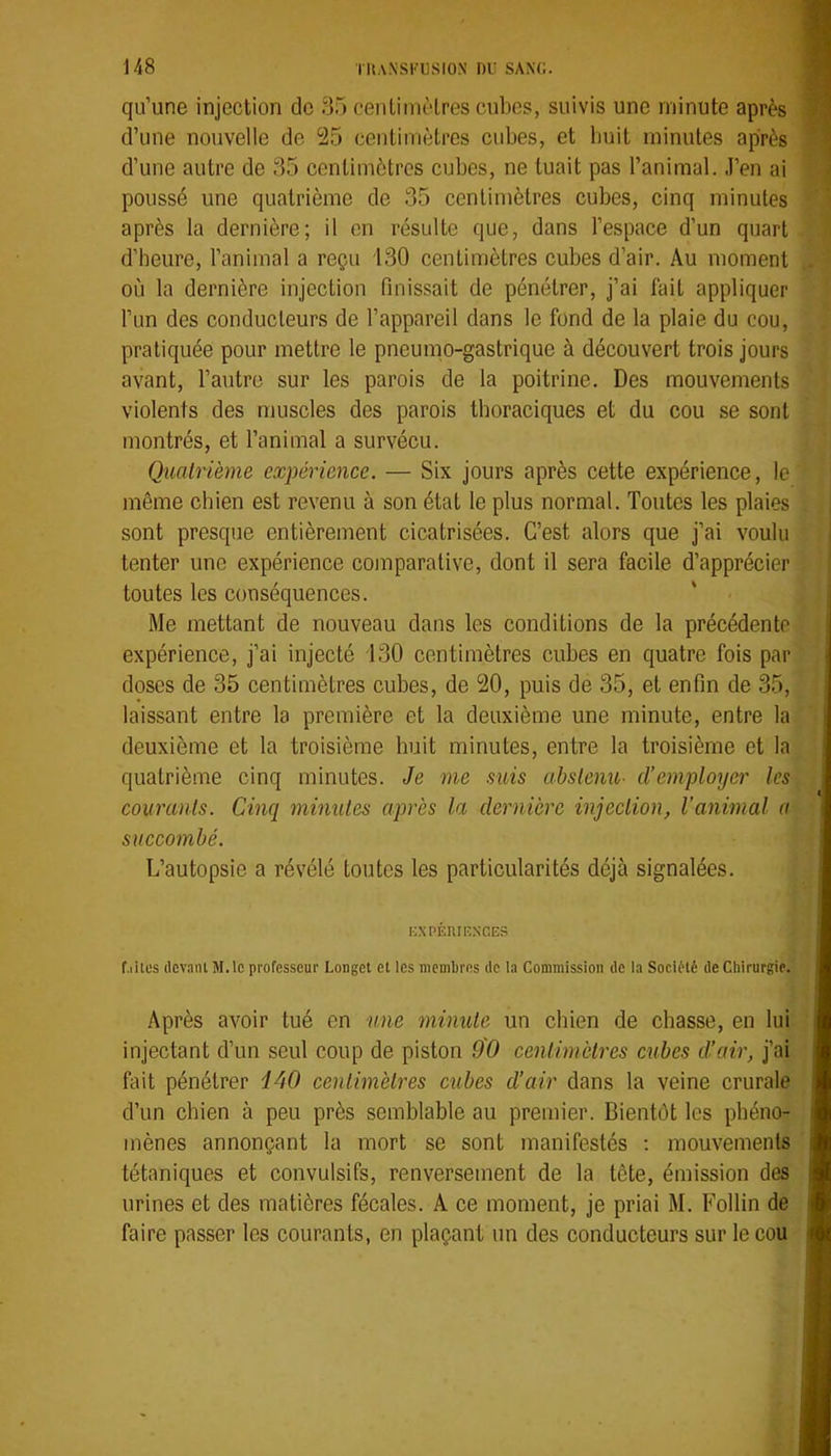 qu’une injection de 35 cenliinèlres cubes, suivis une minute après d’une nouvelle de 25 centimètres cubes, et buit minutes après d’une autre de 35 centimètres cubes, ne tuait pas l’animal. J’en ai poussé une quatrième de 35 centimètres cubes, cinq minutes après la dernière; il en résulte que, dans l’espace d’un quart d’heure, l’animal a reçu i30 centimètres cubes d’air. Au moment où la dernière injection finissait de pénétrer, j’ai fait appliquer l’un des conducteurs de l’appareil dans le fond de la plaie du cou, pratiquée pour mettre le pneumo-gastrique à découvert trois jours avant, l’autre sur les parois de la poitrine. Des mouvements violents des muscles des parois thoraciques et du cou se sont montrés, et l’animal a survécu. Quatrième expérience. — Six jours après cette expérience, le même chien est revenu à son état le plus normal. Toutes les plaies sont presque entièrement cicatrisées. C’est alors que j’ai voulu tenter une expérience comparative, dont il sera facile d’apprécier toutes les conséquences. Me mettant de nouveau dans les conditions de la précédente expérience, j’ai injecté 130 centimètres cubes en quatre fois par doses de 35 centimètres cubes, de 20, puis de 35, et enfin de 35, laissant entre la première et la deuxième une minute, entre la deuxième et la troisième buit minutes, entre la troisième et la quatrième cinq minutes. Je me suis abstenu- d’employer les courants. Cinq minutes après la dernière injeclion, l’animal a succombé. L’autopsie a révélé toutes les particularités déjà signalées. KXPÉIUENCES f.iites devant M.lc professeur Longet et les nicmLres de la Commission de la Société de Chirurgie. Après avoir tué en urne minute un chien de chasse, en lui injectant d’un seul coup de piston 90 centimètres cubes d!air, j’ai fait pénétrer iAO centimètres cubes d’air dans la veine crurale d’un chien à peu près semblable au premier. Bientôt les phéno- mènes annonçant la mort se sont manifestés ; mouvements tétaniques et convulsifs, renversement de la tête, émission des urines et des matières fécales. A ce moment, je priai M. Follin de faire passer les courants, en plaçant un des conducteurs sur le cou