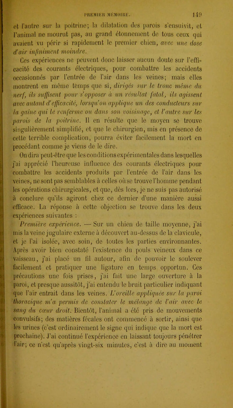 l'UKMIKU MKMtlIltK. lin et l’aulro sur la poitrine; la dilatation des parois s’ensuivit, et ranimai ne mourut pas, au grand étonnement de tous ceux qui avaient vu périr si rapidement le premier chien, avec une dose d’air infiniment moindre. Ces expériences ne peuvent donc laisser aucun doute sur l’efTi- cacité des courants électriques, pour combattre les accidents occasionnés par l’entrée de l’air dans les veines; mais elles montrent en même temps que si, dirigés sur le trône même du nerf, ils suffisent pour s’opposer à un résultat fatal, ils agissent avec autant d’effcacité, lorsqu’on applique un des conducteurs sur la gaine qui le renferme ou dans son voisinage, et l’aidre sur les parois de la poitrine. Il en résulte que le moyen se trouve singulièrement simplifié, et que le chirurgien, mis en présence de celte terrible complication, pourra éviter facilement la mort en procédant comme je viens de le dire. On dira peut-être que les conditions expérimentales dans lesquelles j'ai apprécié l’beurcuse infiuence des courants électriques pour combattre les accidents produits par l’entrée de l’air dans les veines, ne sont pas semblables à celles où se trouve l’homme pendant les opérations chirurgicales, et que, dès lors, je ne suis pas autorisé à conclure qu’ils agiront chez ce dernier d’une manière aussi efficace. La réponse à cette objection se trouve dans les deux expériences suivantes ; Première expérience. — Sur un chien de taille moyenne, j’ai mis la veine jugulaire externe à découvert au-dessus de la clavicule, et je l’ai isolée, avec soin, de toutes les parties environnantes. Après avoir bien constaté l’existence du pouls veineux dans ce vaisseau, j’ai placé un fil autour, afin de pouvoir le soulever facilement et pratiquer une ligature en temps opportun. Ces précautions une fois prises, j’ai fait une large ouverture à la paroi, et presque aussitôt, j’ai entendu le bruit particulier indiquant que l’air entrait dans les veines. L’oreille appliquée sur la paroi thoracique m’a permis de constater le mélange de l’air avec le sang du cœur droit. Bientôt, l'animal a été pris de mouvements convulsifs; des matières fécales ont commencé à sortir, ainsi que les urines (c’est ordinairement le signe qui indique que la mort est prochaine). J’ai continué l’expérience en laissant toujours pénétrer l'air; ce n’est qu’après vingt-six minutes, c’est à dire au moment
