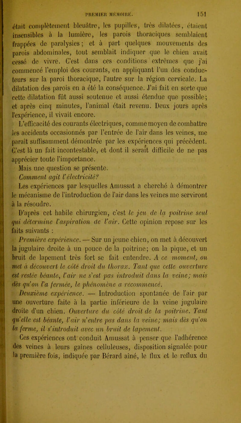 était coniplèteinenl bleuâtre, les pupilles, très dilatées, étaient insensibles à la lumière, les parois thoraciques semblaient frappées de paralysies ; et à part quelques mouvements des parois abdominales, tout semblait indiquer que le chien avait cessé de vivre. C’est dans ces conditions extrêmes que j’ai commencé l’emploi des courants, en appliquant l’un des conduc- teurs sur la paroi thoracique, l’autre sur la région cervicale. La dilatation des parois en a été la conséquence. J’ai fait en sorte que cette dilatation fût aussi soutenue et aussi étendue que possible ; et après cinq minutes, l’animal était revenu. Deux jours après l’expérience, il vivait encore. L’efficacité des courants électriques, comme moyen de combattre les accidents occasionnés par l’entrée de l’air dans les veines, me paraît suffisamment démontrée par les expériences qui précèdent. C’est là un fait incontestable, et dont il serait difficile de ne pas apprécier toute l’importance. Mais une question se présente. Comment agit L’électricité? Les expériences par lesquelles Amussat a cherché à démontrer le mécanisme de l’introduction de l’air dans les veines me serviront à la résoudre. D’après cet habile chirurgien, c’est le jeu de la 'poitrine seul gui détermine l'aspiration de Vair. Cette opinion repose sur les faits suivants ; Première expérience. — Sur un jeune chien, on met à découvert la jugulaire droite à un pouce de la poitrine; on la pique, et un bruit de lapement très fort se fait entendre. A ce moment, on met à découvert le côté droit du thorax. Tant que cette ouverture est restée béante, l’air ne s'est pas introduit dans la veine; mais dès qu’on l'a fermée, le phénomène a recommencé. Deuxième expérience. — Introduction spontanée de l’air par une ouverture faite à la partie inférieure de la veine jugulaire droite d’un chien. Ouverture du côté droit de la poitrine. Tant qu’elle est béante, l’air n’entre pas dans la veine; mais dès qu'on la ferme, il s’introduit avec un bruit de lapement. Ces expériences ont conduit Amussat à penser que l’adhérence des veines à leurs gaines celluleuses, disposition signalée pour la première fois, indiquée par Bérard aîné, le fiux et le reflux du