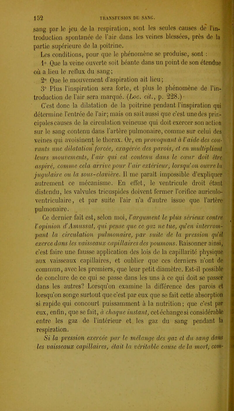 sang par le jeu de la respiration, sont les seules causes de l’in- troduction spontanée de l’air dans les veines blessées, près de la partie supérieure de la poitrine. Les conditions, pour que le phénomène se produise, sont ; 1“ Que la veine ouverte soit béante dans un point de son étendue où a lieu le reflux du sang; 2 Que le mouvement d’aspiration ait lieu; 3° Plus l’inspiration sera forte, et plus le phénomène de l’in- troduction de l’air sera marqué. {Loc. cit., p. 228.)- C’est donc la dilatation de la poitrine pendant l’inspiration qui détermine l’entrée de l’air; mais on sait aussi que c’est unedes prin- cipalescauses de la circulation veineuse qui doit exercer son action sur le sang contenu dans l’artère pulmonaire, comme sur celui des veines qui avoisinent le thorax. Or, en provoquant à l’aide des cou- rants une dilatation forcée, exagérée des parois, et en multipliant leurs mouvements, l’air qui est contenu dans le cœur doit être aspiré, comme cela arrive pour l’air extérieur, lorsqu’on ouvre lu jugulaire ou la sous-clavière. Il me paraît impossible d’expliquer autrement ce mécanisme. En effet, le ventricule droit étant | distendu, les valvules tricuspides doivent fermer l’orifice auriculo- ventriculaire, et par suite l’air n’a d’autre issue que l’artère pulmonaire. Ce dernier fait est, selon moi, l’argument le plus sérieux contre l’opinion d’Amussat, qui pense que ce gaz ne tue, qiCen interrom- pant la circulation pulmonaire, par suite de la pression qiCil exerce dans les vaisseaux capillaires des poumons. Raisonner ainsi, c’est faire une fausse application des lois de la capillarité physique aux vaisseaux capillaires, et oublier que ces derniers n’ont de commun, avec les premiers, que leur petit diamètre. Est-il possible de conclure de ce qui se passe dans les uns à ce qui doit se passer dans les autres? Lorsqu’on examine la différence des parois et lorsqu’on songe surtout que c’est par eux que se fait cette absorption si rapide qui concourt puissamment à la nutrition ; que c’est par eux, enfin, que se fait, à chaque instant, cetéchangesi considérable entre les gaz de l’intérieur et les gaz du sang pendant la respiration. Si la pression exercée par le mélange des gaz et du sang dans les vaisseaux capillaires, était la véritable cause de la mort, com-