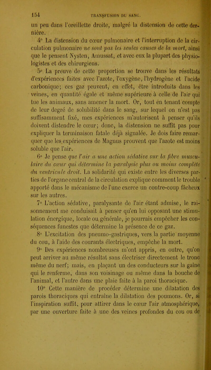 un peu dans l’oreillette droite, malgré la distension de cette der- nière. 4“ La distension du cœur pulmonaire et l’interruption de la cir- culation pulmonaire ne sont pas les seules causes de la mort, ainsi que le pensent Nysten, Amussat, et avec eux la plupart des physio- logistes et des chirurgiens. 5“ La preuve de cette proportion se trouve dans les résultats d’expériences faites avec l’azote, l’oxygène, l’hydrogène et l’acide carbonique; ces gaz peuvent, en effet, être introduits dans les veines, en quantité égale et même supérieure à celle de l’air qui tue les animaux, sans amener la mort. Or, tout en tenant compte de leur degré de solubilité dans le sang, sur lequel on n’est pas suffisamment fixé, mes expériences m’autorisent à penser qu’ils doivent distendre le cœur; donc, la distension ne suffit pas pour expliquer la terminaison fatale déjà signalée. Je dois faire remar- quer que les expériences de Magnus prouvent que l’azote est moins soluble que l’air. 6° Je pense que l’air a une action sédative sur la fibre muscu- laire du cœur qui détermine la parahjsie plus ou moins complète du ventricule droit. La solidarité qui existe entre les diverses par- ties de l’organe central de la circulation explique comment le trouble apporté dans le mécanisme de l’une exerce un contre-coup fâcheux sur les autres. 7 L’action sédative, paralysante de l’air étant admise, le rai- sonnement me conduisait à penser qu’en lui opposant une stimu- lation énergique, locale ou, générale, je pourrais empêcher les con- séquences funestes que détermine la présence de ce gaz. 8 L’excitation des pneumo-gastriques, vers la partie moyenne du cou, à l’aide des courants électriques, empêche la mort. 9“ Des expériences nombreuses m’ont appris, en outre, qu’on peut arriver au même résultat sans électriser directement le tronc même du nerf; mais, en plaçant un des conducteurs sur la gaine qui le renferme, dans son voisinage ou même dans la bouche de l’animal, et l’autre dans une plaie faite à la paroi thoracique. 10“ Cette manière de procéder détermine une dilatation des parois thoraciques qui entraîne la dilatation des poumons. Or, si l’inspiration suffit, pour attirer dans le cœur l’air atmosphérique, par une ouverture faite à une des veines profondes du cou ou de