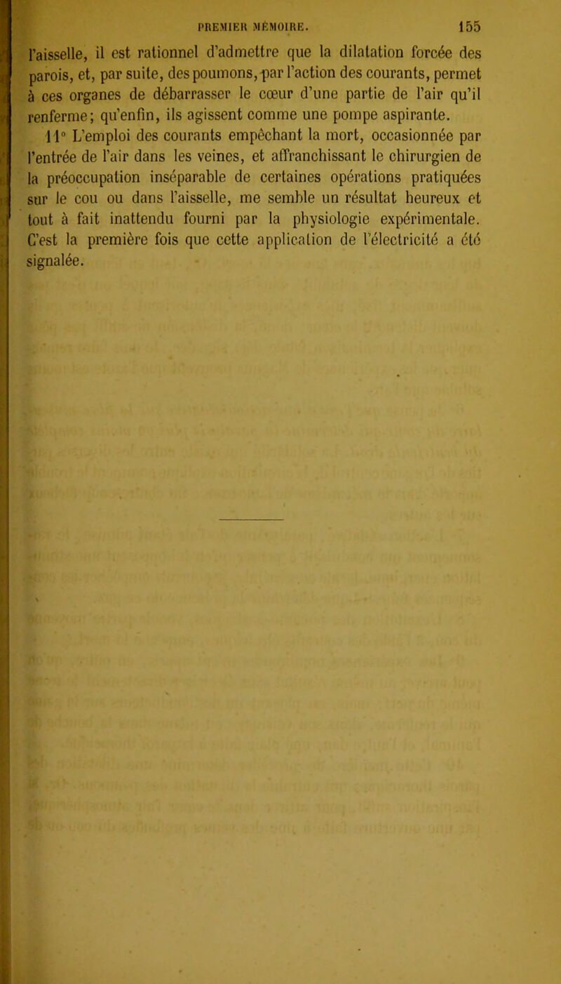 l’aisselle, il est rationnel d’admettre que la dilatation forcée des parois, et, par suite, des poumons, par l’action des courants, permet à ces organes de débarrasser le cœur d’une partie de l’air qu’il renferme; qu’enfin, ils agissent comme une pompe aspirante. 11“ L’emploi des courants empêchant la mort, occasionnée par l’entrée de l’air dans les veines, et atTrancliissant le chirurgien de la préoccupation inséparable de certaines opérations pratiquées sur le cou ou dans l’aisselle, me semble un résultat heureux et tout à fait inattendu fourni par la physiologie expérimentale. C’est la première fois que cette application de l’électricité a été signalée.