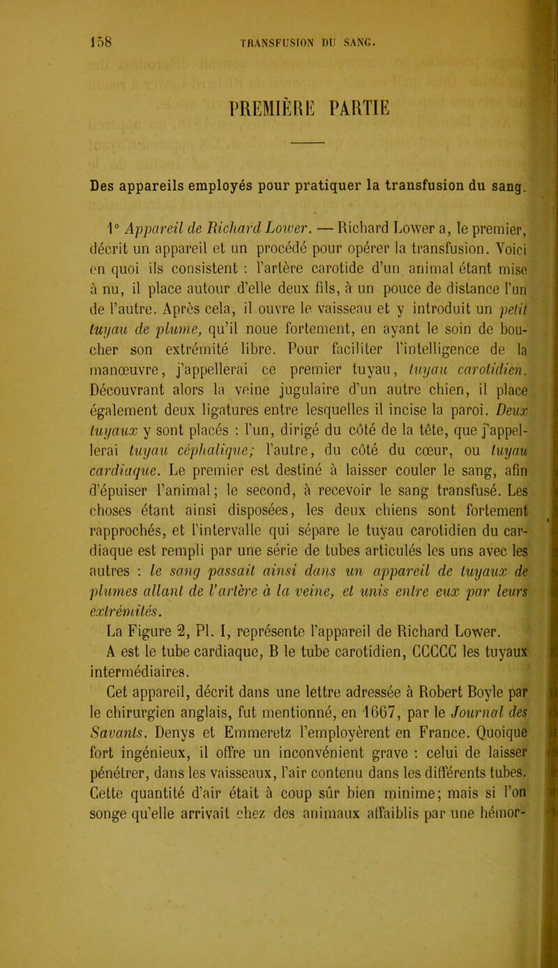 PREMIÈRlî PARTIE Des appareils employés pour pratiquer la transfusion du sang. 1“ Appareil de Richard Lower. — Richard Lower a, le premier, décrit un appareil et un procédé pour opérer la transfusion. Voici en quoi ils consistent ; l’artère carotide d’un animal étant mise à nu, il place autour d’elle deux fils, à un pouce de distance l’un de l’autre. Après cela, il ouvre le vaisseau et y introduit un petit tuyau de plume, qu’il noue fortement, en ayant le soin de bou- cher son extrémité libre. Pour faciliter l’intelligence de la manœuvre, j’appellerai ce premier tuyau, tuyau carotidien. Découvrant alors la veine jugulaire d’un autre chien, il place également deux ligatures entre lesquelles il incise la paroi. Deux tuyaux y sont placés : l’un, dirigé du côté de la tête, que j’appel- lerai tuyau céphalique; l’autre, du côté du cœur, ou tuyau cardiaque. Le premier est destiné à laisser couler le sang, afin d’épuiser l’animal; le second, à recevoir le sang transfusé. Les choses étant ainsi disposées, les deux chiens sont fortement rapprochés, et l’intervalle qui sépare le tuyau carotidien du car- diaque est rempli par une série de tubes articulés les uns avec les autres : le sang passait ainsi dans un appareil de tuyaux de plumes allant de l’artère à la veine, et unis entre eux par leurs extrémités. La Figure 2, PI. I, représente l’appareil de Richard Lower. A est le tube cardiaque, B le tube carotidien, GCCCG les tuyaux intermédiaires. Get appareil, décrit dans une lettre adressée à Robert Boyle par le chirurgien anglais, fut mentionné, en 1667, par le Journal des Savants. Denys et Einmeretz l’employèrent en France. Quoique fort ingénieux, il offre un inconvénient grave : celui de laisser pénétrer, dans les vaisseaux, l’air contenu dans les différents tubes. Gette quantité d’air était à coup sûr bien minime; mais si l’on songe qu’elle arrivait chez des animaux affaiblis par une liémor-