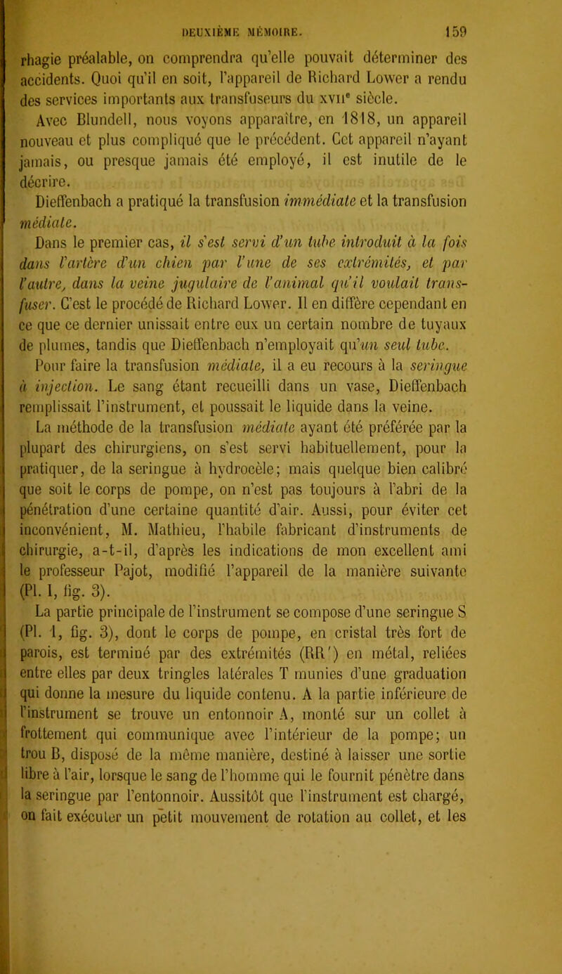 rhagie préalable, on comprendra qu’elle pouvait déterminer des accidents. Quoi qu’il en soit, l’appareil de Richard Lower a rendu des services importants aux Iransfuseurs du xvii® siècle. Avec Blundell, nous voyons apparaître, en 1818, un appareil nouveau et plus compliqué que le précédent. Cet appareil n’ayant jamais, ou presque jamais été employé, il est inutile de le décrire. Dieffenbach a pratiqué la transfusion immédiate et la transfusion médiale. Dans le premier cas, il s'esi servi d’un tube introduit à la fois dans l'artère d'un chien par l’une de ses extrémités, et par l’autre, dans la veine jugulaire de l’animal qu’il voidait trans- fuser. C’est le procédé de Richard Lower. 11 en diffère cependant en ce que ce dernier unissait entre eux un certain nombre de tuyaux de plumes, tandis que Dieffenbach n’employait qu’-un seid tube. Pour faire la transfusion médiate, il a eu recours à la seringue à injection. Le sang étant recueilli dans un vase, Dieffenbach remplissait l’instrument, et poussait le liquide dans la veine. La méthode de la transfusion médiale ayant été préférée par la plupart des chirurgiens, on s’est servi habituellement, pour la pratiquer, de la seringue à hydrocèle; mais quelque bien calibré que soit le corps de pompe, on n’est pas toujours à l’abri de la pénétration d’une certaine quantité d’air. Aussi, pour éviter cet inconvénient, M. Mathieu, l’habile fabricant d’instruments de chirurgie, a-t-il, d’après les indications de mon excellent ami le professeur Pajot, modifié l’appareil de la manière suivante ’ (PL 1, fig. 3). La partie principale de l’instrument se compose d’une seringue S ' (PI. i, fig. 3), dont le corps de pompe, en cristal très fort de I. parois, est terminé par des extrémités (RR') en métal, reliées i entre elles par deux tringles latérales T munies d’une graduation t qui donne la mesure du liquide contenu. A la partie inférieure de I l’instrument se trouve un entonnoir A, monté sur un collet à :< frottement qui communique avec l’intérieur de la pompe; un trou B, disposé de la même manière, destiné à laisser une sortie '1 libre à l’air, lorsque le sang de l’homme qui le fournit pénètre dans I la seringue par l’entonnoir. Aussitôt que l’instrument est chargé, on fait exécuter un petit mouvement de rotation au collet, et les