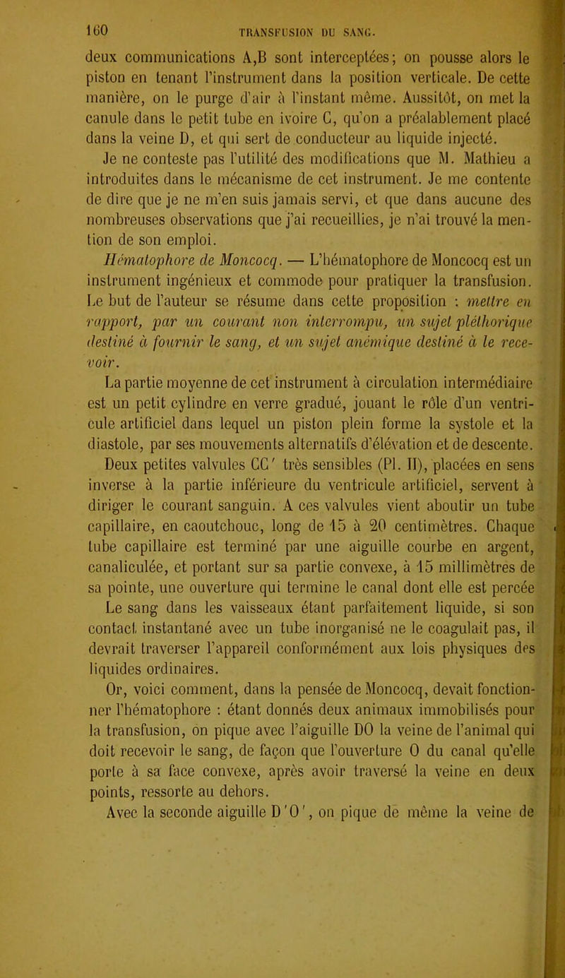 IGO deux communications A,B sont interceptées; on pousse alors le piston en tenant l’instrument dans la position verticale. De cette manière, on le purge d’air à l’instant môme. Aussitôt, on met la canule dans le petit tube en ivoire G, qu’on a préalablement placé dans la veine D, et qui sert de conducteur au liquide injecté. Je ne conteste pas l’utilité des modifications que M. Mathieu a introduites dans le mécanisme de cet instrument. Je me contente de dire que je ne m’en suis jamais servi, et que dans aucune des nombreuses observations que j’ai recueillies, je n’ai trouvé la men- tion de son emploi. llémalophore de Moncocq. — L’hématophore de Moncocq est un instrument ingénieux et commode pour pratiquer la transfusion. Le but de l’auteur se résume dans cette proposition ; mellre en rapport, par un courant non interrompu, un sujet pléthorique destiné à fournir le sang, et un sujet anémique destiné à le rece- voir. La partie moyenne de cet instrument à circulation intermédiaire est un petit cylindre en verre gradué, jouant le rôle d’un ventri- cule artificiel dans lequel un piston plein forme la systole et la diastole, par ses mouvements alternatifs d’élévation et de descente. Deux petites valvules CG' très sensibles (PL II), placées en sens inverse à la partie inférieure du ventricule artificiel, servent à diriger le courant sanguin. A ces valvules vient aboutir un tube capillaire, en caoutchouc, long de 15 à 20 centimètres. Chaque tube capillaire est terminé par une aiguille courbe en argent, canaliculée, et portant sur sa partie convexe, à 15 millimètres de sa pointe, une ouverture qui termine le canal dont elle est percée Le sang dans les vaisseaux étant parfaitement liquide, si son contact instantané avec un tube inorganisé ne le coagulait pas, il devrait traverser l’appareil conformément aux lois physiques des liquides ordinaires. Or, voici comment, dans la pensée de Moncocq, devait fonction- ner l’hématophore : étant donnés deux animaux immobilisés pour la transfusion, on pique avec faiguille DO la veine de fanimal qui doit recevoir le sang, de façon que fouverture O du canal qu’elle porte à sa Lice convexe, après avoir traversé la veine en deux points, ressorte au dehors. Avec la seconde aiguille D'O', on pique de même la veine de