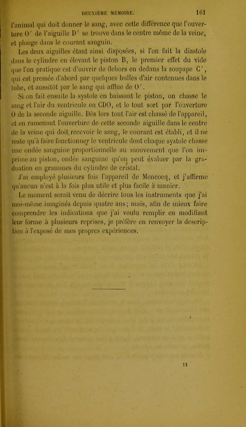 l’animal qui doit donner le sang, avec cette différence que l’ouver- Uire 0' de l’aiguille D' se trouve dans le centre même de la veine, et plonge dans le courant sanguin. Les deux aiguilles étant ainsi disposées, si l’on fait la diastole dans le cylindre en élevant le piston B, le premier effet du vide que l’on pratique est d’ouvrir de dehors en dedans la soupape G', f|ui est pressée d’abord par quelques bidles d’air contenues dans le lube, et aussitôt par le sang qui afflue de O'. Si on fait ensuite la systole en baissant le piston, on chasse le sang et l’air du ventricule en CDO, et le tout sort par l’ouverture 0 de la seconde aiguille. Dès lors tout l’air est chassé de l’appareil, et en ramenant l’ouverture de celte seconde aiguille dans le centre de la veine qui doit.recevoir le sang, le courant est établi, et il ne reste qu’à faire fonctionner le ventricule dont chaque systole chasse une ondée sanguine proportionnelle au mouvement que l’on im- prime au piston, ondée sanguine qu’on peut évaluer par la gra- duation en grammes du cylindre de cristal. J’ai employé plusieurs fois l’appareil de Moncocq, et j’affirme qu’aucun n’est à la fois plus utile et plus facile à manier. IjB moment serait venu de décrire tous les instruments que j’ai moi-même imaginés depuis quatre ans; mais, afin de mieux faire comprendre les indications que j’ai voulu remplir en modifiant leur forme à plusieurs reprises, je préfère en renvoyer la descrip- tion à l’exposé de mes propres expériences. « 11