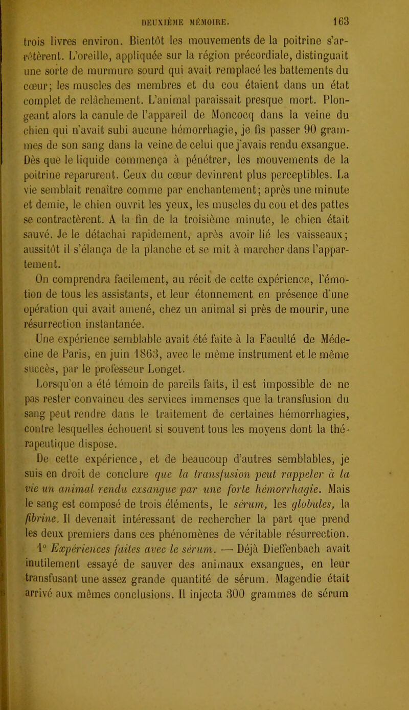 trois livres environ. Bientôt les mouvements de la poitrine s’ar- rôtèrent. L’oreille, appliquée sur la région précordiale, distinguait une sorte de murmure sourd qui avait remplacé les battements du cœur; les muscles des membres et du cou étaient dans un état complet de relâchement. L’animal paraissait presque mort. Plon- geant alors la canule de l’appareil de Moncocq dans la veine du chien qui n’avait subi aucune hémorrhagie, je fis passer 90 gram- mes de son sang dans la veine de celui que j’avais rendu exsangue. Dès que le liquide commença à pénétrer, les mouvements de la poitrine reparurent. Ceux du cœur devinrent plus perceptibles. La vie semblait renaître comme par enchantement; après une minute et demie, le chien ouvrit les yeux, les muscles du cou et des pattes se contractèrent. A la fin de la troisième minute, le chien était sauvé. Je le détachai rapidement, après avoir lié les vaisseaux; aussitôt il s’élança de la planche et se mit à marcher dans l’appar- tement. On comprendra lacilement, au récit de cette expérience, l’émo- tion de tous les assistants, et leur étonnement en présence d’une opération qui avait amené, chez un animal si près de mourir, une résurrection instantanée. Une expérience semblable avait été faite à la Faculté de Méde- cine de Paris, en juin 1800, avec le même instrument et le même succès, par le professeur Longet. Lorsiju’on a été témoin de pareils faits, il est Impossible de ne pas rester convaincu des services immenses que la transfusion du sang peut rendre dans le traitement de certaines hémorrhagies, contre lesquelles échouent si souvent tous les moyens dont la thé- rapeutique dispose. De celte expérience, et de beaucoup d’autres semblables, je suis en droit de conclure que la transfusion peut rappeler à la vie un animal rendu exsangue par une forte hémorrhagie. Mais le sang est composé de trois éléments, le sérum, les globules, la fibrine. Il devenait intéressant de rechercher la part que prend les deux premiers dans ces phénomènes de véritable résurrection. i“ Expériences faites avec le sérum. — Déjà Dieffenbach avait inutilement essayé de sauver des animaux exsangues, en leur transfusant une assez grande quantité de sérum. Magendie était arrivé aux mêmes conclusions. Il injecta 300 grammes de sérum