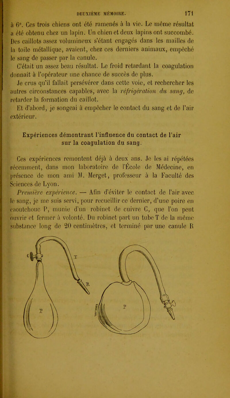 à 6®. Ces trois chiens ont été ramenés à la vie. Le même résultat a été obtenu chez un lapin. Un chien et deux lapins ont succombé. Des caillots as.sez volumineux s’étant engagés dans les mailles de la toile métallique, avaient, chez ces derniers animaux, empêché le sang de passer par la canule. C’était un assez beau résultat. Le froid retardant la coagulation donnait à l’opérateur une chance de succès de plus. Je crus qu’il fallait persévérer dans cette voie, et rechercher les autres circonstances capables, avec la réfrigération du sang, de retarder la formation du caillot. Et d’abord, je songeai à empêcher le contact du sang et de l’air extérieur. Expériences démontrant l’influence du contact de l’air sur la coagulation du sang. Ces expériences remontent déjà à deux ans. Je les ai répétées récemment, dans mon laboratoire de l’École de Médecine, en jirésence de mon ami M. Merget, professeur à la Faculté des Sciences de Lyon. Première expérience. — Afin d’éviter le contact de l’air avec le sang, je me suis servi, pour recueillir ce dernier, d’une poire en caoutchouc P, munie d’un robinet de cuivre C, que l’on peut ouvrir et fermer à volonté. Du robinet part un tube T de la même substance long de 20 centimètres, et terminé par une canule R