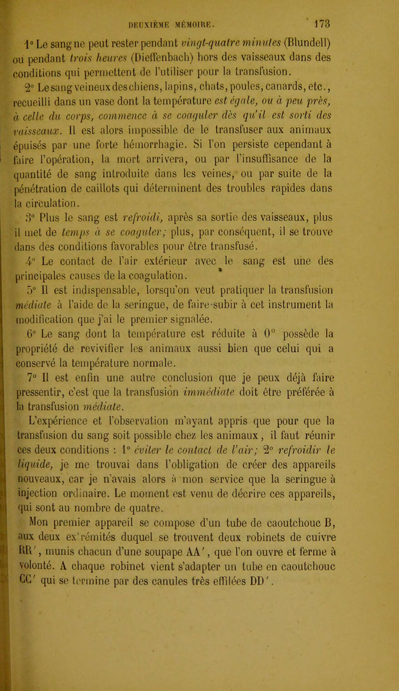 1“ Le sang ne peut rester pendant vingt-quatre minutes (Blundell) ou pendant trois heures (üieffenbach) hors des vaisseaux dans des conditions qui permettent de rutiliser pour la transfusion. 2“ Lesangveineuxdescliiens, lapins, chats,poules,canards, etc., recueilli dans un vase dont la température est égale, ou à peu près, à celle du corps, commence à se coaguler dès qu’il est sorti des vaisseaux. 11 est alors impossible de le transfuser aux animaux épuisés par une forte hémorrhagie. Si l’on persiste cependant à faire l’opération, la mort arrivera, ou par l’insuffisance de la quantité de sang introduite dans les veines, ou par suite de la pénétration de caillots qui déterminent des troubles rapides dans la circulation. 8“ Plus le sang est refroidi, après sa sortie des vaisseaux, plus il met de temps à se coaguler; plus, par conséquent, il se trouve dans des conditions favorables pour être transfusé. 4 Le contact de l’air extérieur avec le sang est une des principales causes de la coagulation. 5 Il est indispensable, lorsqu’on veut pratiquer la transfusion médiate à l’aide de la seringue, de faire-subir à cet instrument la modification que j’ai le premier signalée. 6“ Le sang dont la température est réduite à 0“ possède la propriété de revivifier les animaux aussi bien que celui qui a conservé la température normale. 7° 11 est enfin une autre conclusion que je peux déjà faire pressentir, c’est que la transfusion immédiate doit être préférée à la transfusion médiate. L’expérience et l’observation m’ayant appris que pour que la transfusion du sang soit possible chez les animaux, il faut réunir ces deux conditions ; 1“ éviter le contact de l’air; 2“ refroidir le liquide, je me trouvai dans l’obligation de créer des appareils nouveaux, car je n’avais alors à mon service que la seringue à injection ordinaire. Le moment est venu de décrire ces appareils, qui sont au nombre de quatre. Mon premier appareil se compose d’un tube de caoutchouc B, aux deux ex’rémités duquel se trouvent deux robinets de cuivre HB', munis chacun d’une soupape AA', que l’on ouvre et ferme à volonté. A chaque robinet vient s’adapter un tube en caoutchouc CG' qui se termine par des canules très effilées DD '.