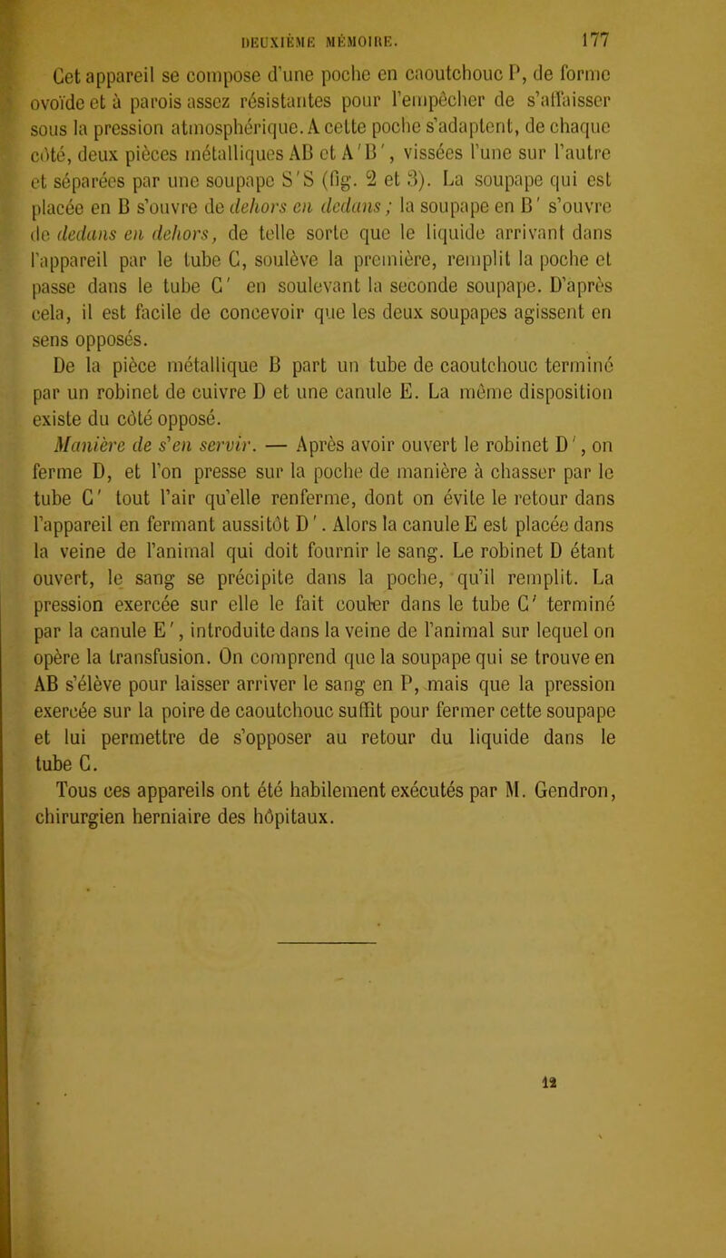Cet appareil se compose d’une poche en caoutchouc I*, de forme ovoïde et à parois assez résistantes pour l’empécher de s’alïaisser sous la pression atmosphérique. A cette poche s’adaptent, de chaque cété, deux pièces métalliques AB et A'B', vissées l’une sur l’autre et séparées par une soupape S'S (fig. 2 et 3). La soupape qui est placée en B s’ouvre de dehors m dedans ; la soupape en B' s’ouvre de dedans en dehors, de telle sorte que le liquide arrivant dans l’appareil par le tube G, soulève la première, remplit la poche et passe dans le tube G' en soulevant la seconde soupape. D’après cela, il est facile de concevoir que les deux soupapes agissent en sens opposés. De la pièce métallique B part un tube de caoutchouc terminé par un robinet de cuivre D et une canule E. La môme disposition existe du côté opposé. Manière de s'en servir. — Après avoir ouvert le robinet D ', on ferme D, et l’on presse sur la poche de manière à chasser par le tube G' tout l’air qu’elle renferme, dont on évite le retour dans l’appareil en fermant aussitôt D '. Alors la canule E est placée dans la veine de l’animal qui doit fournir le sang. Le robinet D étant ouvert, le sang se précipite dans la poebe, qu’il remplit. La pression exercée sur elle le fait couler dans le tube G' terminé par la canule E', introduite dans la veine de l’animal sur lequel on opère la transfusion. On comprend que la soupape qui se trouve en AB s’élève pour laisser arriver le sang en P, mais que la pression exercée sur la poire de caoutchouc suffit pour fermer cette soupape et lui permettre de s’opposer au retour du liquide dans le tube G. Tous ces appareils ont été habilement exécutés par M. Gendron, ebirurgien herniaire des hôpitaux. 12