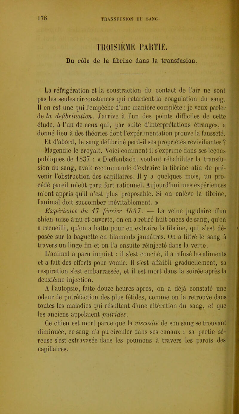 TROISIÈME PARTIE. Du rôle de la fibrine dans la transfusion. La réfrigération et la soustraction du contact de l’air ne sont pas les seules circonstances qui retardent la coagulation du sang. Il en est une qui l’empêche d’une manière complète : je veux parler de la défibrination. J’arrive à l’un des points difficiles de cette étude, à l’un de ceux qui, par suite d’interprétations étranges, a donné lieu à des théories dont l’expérimentation prouve la fausseté. Et d’abord, le sang défibriné perd-il ses propriétés revivifiantes ? Magendie le croyait. Voici comment il s’exprime dans ses leçons publiques de 1837 : « Dieffenbach, voulant réhabiliter la transfu- sion du sang, avait recommandé d’extraire la fibrine afin de pré- venir l’obstruction des capillaires. 11 y a quelques mois, un pro- cédé pareil m’eût paru fort rationnel. Aujourd’hui mes expériences m’ont appris qu’il n’est plus proposable. Si on enlève la fibrine, l’animal doit succomber inévitablement. » Expérience du 17 février 1837. — La veine jugulaire d’un cbien mise à nu et ouverte, on en a retiré huit onces de sang, qu’on a recueilli, qu’on a battu pour en extraire la fibrine, qui s’est dé- posée sur la baguette en filaments jaunâtres. On a filtré le sang à travers un linge fin et on l’a ensuite réinjecté dans la veine. L’animal a paru inquiet ; il s’est couché, il a refusé les aliments et a fait des efforts pour vomir. Il s’est affaibli graduellement, sa respiration s’est embarrassée, et il est mort dans la soirée après la deuxième injection. A l’autopsie, faite douze heures après, on a déjà constaté une odeur de putréfaction des plus fétides, comme on la retrouve dans toutes les maladies qui résultent d’une altération du sang, et que les anciens appelaient putrides. Ce chien est mort parce que la viscosité de son sang se trouvant diminuée, ce sang n’a pu circuler dans ses canaux ; sa partie sé- reuse s’est extravasée dans les poumons à travers les parois des capillaires.
