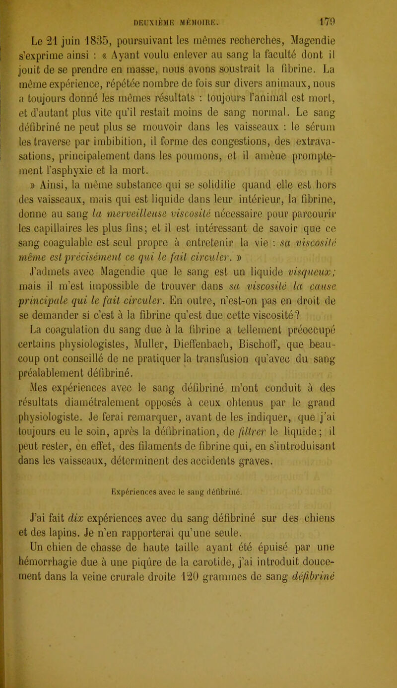 nKUXIÈMR MI'MOmiC. 170 % Le 21 juin 1835, poursuivant les mêmes recherches, Magendie s’exprime ainsi : « Ayant voulu enlever au sang la faculté dont il jouit de se prendre en masse, nous avons soustrait la fibrine. La même expérience, répétée nombre de fois sur divers animaux, nous a toujours donné les mêmes résultats ; toujours ranimai est mort, et d’autant plus vile qu’il restait moins de sang normal. Le sang défibriné ne peut plus se mouvoir dans les vaisseaux : le sérum les traverse par imbibilion, il forme des congestions, des extrava- sations, principalement dans les poumons, et il amène prompte- ment l’asphyxie et la mort. » Ainsi, la même substance qui se solidifie quand elle est hors des vaisseaux, mais qui est liquide dans leur intérieur, la fibrine, donne au sang la merveilleuse viscosUé nécessaire pour parcourir les capillaires les plus fins; et il est intéressant de savoir que ce sang coagulable est seul propre à entretenir la vie ; sa viscosité même est précisément ce qui le fait circuler. » .l’admets avec Magendie que le sang est un liquide visqueux; mais il m’est impossible de trouver dans sa viscosité la cause principale qui le fait circuler. En outre, n’est-on pas en droit de se demander si c’est à la fibrine qu’est due cette viscosité? La coagulation du sang due à la fibrine a tellement préoccupé certains physiologistes, Muller, Dieffenbach, Bischoff, que beau- coup ont conseillé de ne pratiquer la transfusion qu’avec du sang préalablement défibriné. Mes expériences avec le sang défibriné m’ont conduit à des résultats diamétralement opposés à ceux obtenus par le grand physiologiste. Je ferai remarquer, avant de les indiquer, que j’ai toujours eu le soin, après la défibrination, de filtrer le liquide; il peut rester, en effet, des filaments de fibrine qui, en s’introduisant dans les vaisseaux, déterminent des accidents graves. Expériences avec le sang défibriné. J’ai fait dix expériences avec du sang défibriné sur des chiens et des lapins. Je n’en rapporterai qu’une seule. Un chien de chasse de haute taille ayant été épuisé par une hémorrhagie due à une piqûre de la carotide, j’ai introduit douce- ment dans la veine crurale droite i2ü grammes de sang défibriné