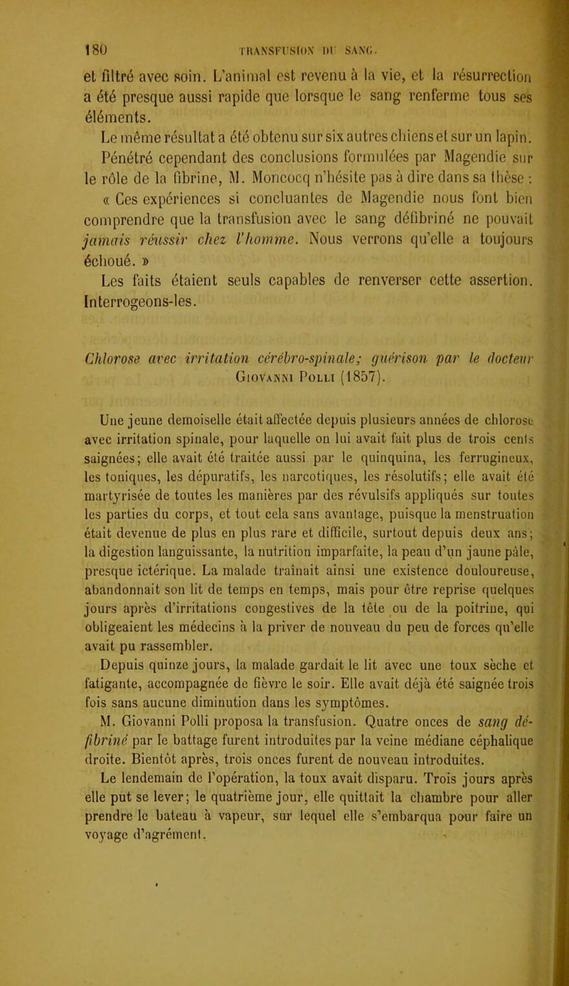 18U TKANSI'l'SIO.V lir SANC. et filtré avec soin. L’animal est revenu à la vie, et la résurrection a été presque aussi rapide que lorsque le sang renferme tous ses éléments. Le même résultat a été obtenu sur six autres chiens et sur un lapin. Pénétré cependant des conclusions formulées par Magendie sur le rôle de la fibrine, M. Moncocq n’bésite pas à dire dans sa thèse ; « Ces expériences si concluantes de Magendie nous font bien comprendre que la transfusion avec le sang défibriné ne pouvait jamais réussir chez l’homme. Nous verrons qu’elle a toujours échoué. » Les faits étaient seuls capables de renverser cette assertion. Interrogeons-les. Chlorose avec irritation cérébro-spinale; guérison par le docteur Giovanni Polli (1857). Une jeune demoiselle était affectée depuis plusieurs années de chlorose avec irritation spinale, pour laquelle on lui avait fait plus de trois cents saignées; elle avait été traitée aussi par le quinquina, les ferrugineux, les toniques, les dépuratifs, les narcotiques, les résolutifs; elle avait été martyrisée de toutes les manières par des révulsifs appliqués sur toutes les parties du corps, et tout cela sans avantage, puisque la menstruation était devenue de plus en plus rare et difficile, surtout depuis deux îins; la digestion languissante, la nutrition imparfaite, la peau d’un jaune pâle, presque ictérique. La malade traînait ainsi une existence douloureuse, abandonnait son lit de temps en temps, mais pour être reprise quelques jours après d’irritations congestives de la tête ou de la poitrine, qui obligeaient les médecins à la priver de nouveau du peu de forces qu’elle avait pu rassembler. Depuis quinze jours, la malade gardait le lit avec une toux sèche et fatigante, accompagnée de fièvre le soir. Elle avait déjà été saignée trois fois sans aucune diminution dans les symptômes. M. Giovanni Polli proposa la transfusion. Quatre onces de sang dé- fibriné par le battage furent introduites par la veine médiane céphalique droite. Bientôt après, trois onces furent de nouveau introduites. Le lendemain de l’opération, la toux avait disparu. Trois jours après elle put se lever; le quatrième jour, elle quittait la chambre pour aller prendre le bateau à vapeur, sur lequel elle s’embarqua pour faire un voyage d’agrément.