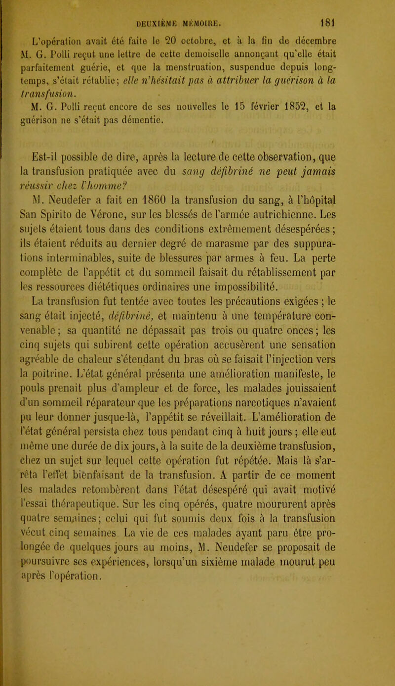 L’opération avait été faite le 20 octobre, et à la lin de décembre M. G. Polli reçut une lettre de cette demoiselle annonçant qu’elle était parfaitement guérie, et que la menstruation, suspendue depuis long- temps, s’était rétablie; elle nliésitait pas à attribuer la guérison à la transfusion. M. G. Polli reçut encore de ses nouvelles le 15 février 1852, et la guérison ne s’était pas démentie. Est-il possible de dire, après la lecture de cette observation, que la transfusion pratiquée avec du sang défibriné ne peut jamais réussir chez l'homme'^ .M. Neudefer a fait en 1860 la transfusion du sang, à l’bôpital San Spirito de Yérone, sur les blessés de l’arniée autrichienne. Les sujets étaient tous dans des conditions extrêmement désespérées; ils étaient réduits au dernier degré de marasme par des suppura- tions interminables, suite de blessures par armes à feu. La perte complète de l’appétit et du sommeil faisait du rétablissement par les ressources diététiques ordinaires une impossibilité. La transfusion fut tentée avec toutes les précautions exigées ; le sang était injecté, défibriné, et maintenu à une température con- venable; sa quantité ne dépassait pas trois ou quatre onces; les cinq sujets qui subirent cette opération accusèrent une sensation agréable de chaleur s’étendant du bras où se faisait l’injection vers la poitrine. L’état général présenta une amélioration manifeste, le pouls prenait plus d’ampleur et de force, les malades jouissaient d’un sommeil réparateur que les préparations narcotiques n’avaient pu leur donner jusque-là, l’appétit se réveillait. L’amélioration de l’état général persista chez tous pendant cinq à huit jours ; elle eut même une durée de dix jours, à la suite de la deuxième transfusion, chez un sujet sur lequel cette opération fut répétée. Mais là s’ar- rêta l’effet bienfaisant de la transfusion. A partir de ce moment les malades retombèrent dans l’état désespéré qui avait motivé l’essai thérapeutique. Sur les cinq opérés, quatre moururent après quatre semaines; celui qui fut soumis deux fois à la transfusion vécut cinq semaines La vie de ces malades ayant paru être pro- longée de quelques jours au moins, M. Neudefer se proposait de poursuivre ses expériences, lorsqu’un sixième malade mourut peu après l’opération.
