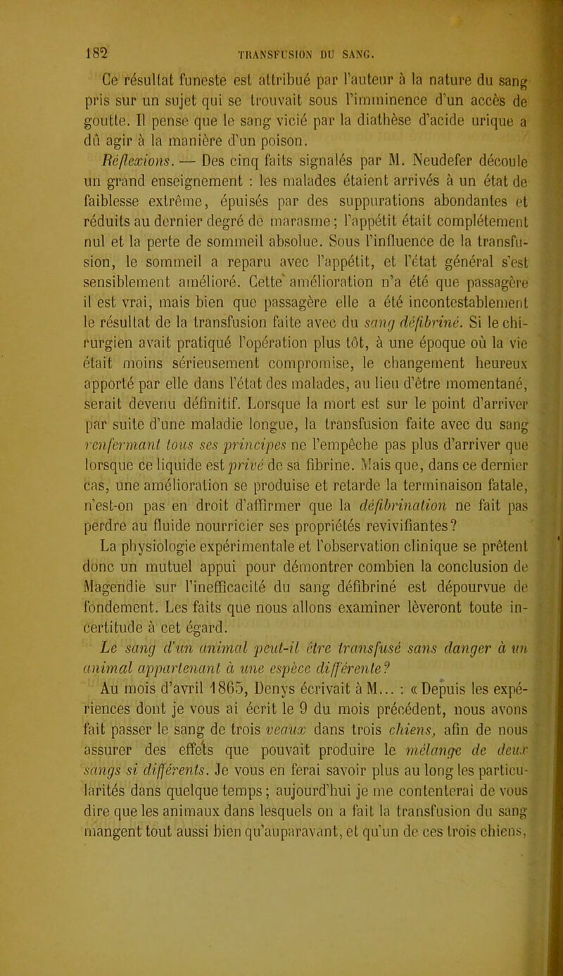 Ce résultat funeste est attribué par l’auteur à la nature du sang pris sur un sujet qui se trouvait sous l’imminence d’un accès de goutte. Il pense que le sang vicié par la diathèse d’acide urique a dû agir à la manière d’un poison. Réflexions.— Des cinq faits signalés par M. Neudefer découle un grand enseignement ; les malades étaient arrivés à un état de faiblesse extrême, épuisés par des suppurations abondantes et réduits au dernier degré de marasme; l’appétit était complètement nul et la perte de sommeil absolue. Sous l’influence de la transfu- sion, le sommeil a reparu avec l’appétit, et l’état général s’est sensiblement amélioré. Celte‘amélioration n’a été que passagère il est vrai, mais bien que passagère elle a été incontestablement le résultat de la transfusion faite avec du sang défibriné. Si le chi- rurgien avait pratiqué l’opération plus tôt, à une époque où la vie était moins sérieusement compromise, le changement heureux apporté par elle dans l’état des malades, au lieu d’être momentané, serait devenu définitif. Lorsque la mort est sur le point d’arriver par suite d’une maladie longue, la transfusion faite avec du sang renfermant tous ses principes ne l’empêche pas plus d’arriver que lorsque ce liquide est privé de sa fibrine. Mais que, dans ce dernier cas, une amélioration se produise et retarde la terminaison fatale, n’est-on pas en droit d’afiirmer que la défibrination ne fait pas perdre au fluide nourricier ses propriétés revivifiantes? La physiologie expérimentale et l’observation clinique se prêtent donc un mutuel appui pour démontrer combien la conclusion de Magendie sur l’inefficacité du sang défibriné est dépourvue de fondement. Les faits que nous allons examiner lèveront toute in- certitude à cet égard. Le sang d’un animal peut-il être transfusé sans danger à un animal appartenant à une espèce différente? Au mois d’avril 1865, Denys écrivait àM... ; «Depuis les expé- riences dont je vous ai écrit le 9 du mois précédent, nous avons fait passer le sang de trois veaux dans trois chiens, afin de nous assurer des effelts que pouvait produire le mélange de deux sangs si différents. Je vous en ferai savoir plus au long les particu- larités dans quelque temps ; aujourd’hui je me contenterai de vous dire que les animaux dans lesquels on a fait la transfusion du sang mangent tout aussi bien qu’auparavant, et qu’un de ces trois chiens.