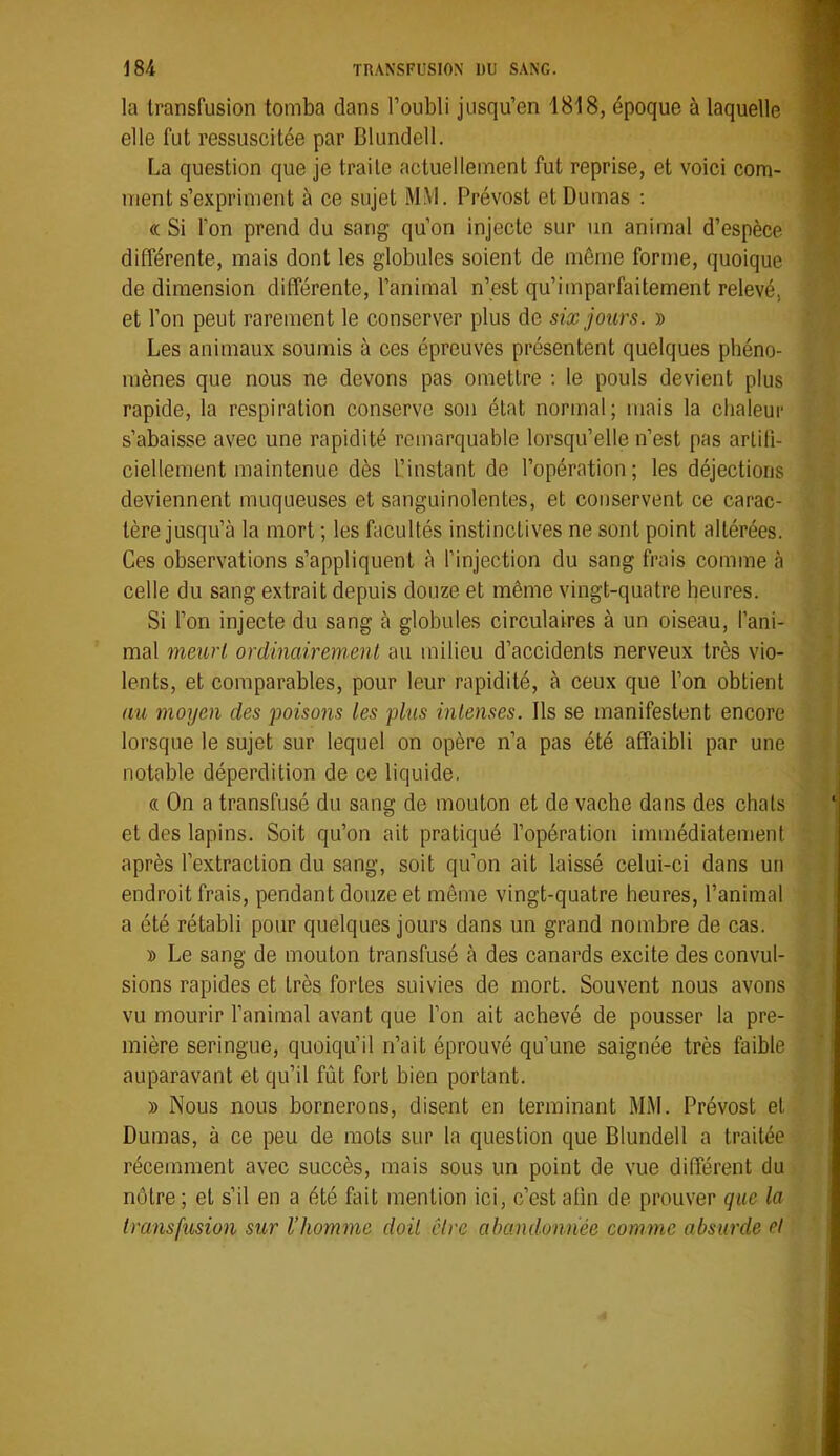 la transfusion tomba dans l’oubli jusqu’en 1818, époque à laquelle elle fut ressuscitée par Blundell. La question que je traite actuellement fut reprise, et voici com- ment s’expriment à ce sujet MM. Prévost et Dumas ; « Si l’on prend du sang qu’on injecte sur un animal d’espèce différente, mais dont les globules soient de même forme, quoique de dimension différente, l’animal n’est qu’imparfaitement relevé, et l’on peut rarement le conserver plus de six jours. » Les animaux soumis à ces épreuves présentent quelques phéno- mènes que nous ne devons pas omettre ; le pouls devient plus rapide, la respiration conserve son état normal; mais la chaleur s’abaisse avec une rapidité remarquable lorsqu’elle n’est pas artifi- ciellement maintenue dès l’instant de l’opération; les déjections deviennent muqueuses et sanguinolentes, et conservent ce carac- tère jusqu’à la mort ; les facultés instinctives ne sont point altérées. Ces observations s’appliquent à l’injection du sang frais comme à celle du sang extrait depuis douze et même vingt-quatre heures. Si Ion injecte du sang à globules circulaires à un oiseau, l’ani- mal meurt ordinairement au milieu d’accidents nerveux très vio- lents, et comparables, pour leur rapidité, à ceux que l’on obtient au moyen des poisons les plus intenses. Ils se manifestent encore lorsque le sujet sur lequel on opère n’a pas été affaibli par une notable déperdition de ce liquide. « On a transfusé du sang de mouton et de vache dans des chats et des lapins. Soit qu’on ait pratiqué l’opération immédiatement après l’extraction du sang, soit qu’on ait laissé celui-ci dans un endroit frais, pendant douze et même vingt-quatre heures, l’animal a été rétabli pour quelques jours dans un grand nombre de cas. D Le sang de mouton transfusé à des canards excite des convul- sions rapides et très fortes suivies de mort. Souvent nous avons vu mourir lanimal avant que Ion ait achevé de pousser la pre- mière seringue, quoiqu’il n’ait éprouvé qu’une saignée très faible auparavant et qu’il fût fort bien portant. » Nous nous bornerons, disent en terminant MM. Prévost et Dumas, à ce peu de mots sur la question que Blundell a traitée récemment avec succès, mais sous un point de vue différent du nôtre; et s’il en a été fait mention ici, c’est afin de prouver que la transfusion sur l’homme doit être abandonnée comme absurde et