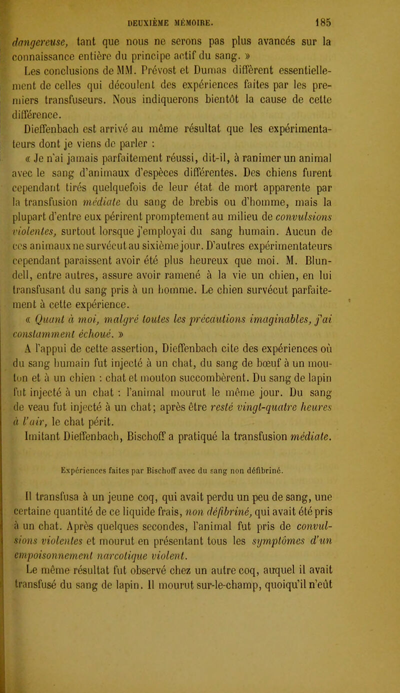 dangereuse, tant que nous ne serons pas plus avancés sur la connaissance entière du principe actif du sang. » Les conclusions de MiM. Prévost et Dumas diffèrent essentielle- ment de celles qui découlent des expériences faites par les pre- miers transfuseurs. Nous indiquerons bientôt la cause de cette différence. Dieffenbach est arrivé au même résultat que les expérimenta- teurs dont je viens de parler ; « Je n ai jamais parfaitement réussi, dit-il, à ranimer un animal avec le sang d’animaux d’espèces différentes. Des chiens furent cependant tirés quelquefois de leur état de mort apparente par la transfusion médiate du sang de brebis ou d’homme, mais la plupart d’entre eux périrent promptement au milieu de convulsions violentes, surtout lorsque j’employai du sang humain. Aucun de ces animaux ne survécut au sixième jour. D’autres expérimentateurs cependant paraissent avoir été plus heureux que moi. M. Blun- dell, entre autres, assure avoir ramené à la vie un chien, en lui transfusant du sang pris à un homme. Le chien survécut parfaite- ment à cette expérience. « Quant à moi, malgré toutes les précautions imaginables, j'ai constamment échoué. » A l’appui de cette assertion, Dieffenbach cite des expériences où du sang humain fut injecté à un chat, du sang de bœuf à un mou- ton et à un chien : chat et mouton succombèrent. Du sang de lapin fut injecté à un chat ; l’animal mourut le même jour. Du sang de veau fut injecté à un chat; après être resté vingt-quatre heures il l’air, le chat périt. Imitant Dieffenbach, Bischoff a pratiqué la transfusion médiate. Expériences faites par Bischoff avec du sang non défibriné. Il transfusa à un jeune coq, qui avait perdu un peu de sang, une certaine quantité de ce liquide frais, non défibriné, qui avait été pris à un chat. Après quelques secondes, l’animal fut pris de convul- sions violentes et mourut en présentant tous les symptômes d’un empoisonnement narcotique violent. Le même résultat fut observé chez un autre coq, auquel il avait transfusé du sang de lapin. 11 mourut sur-le-champ, quoiqu’il n’eût