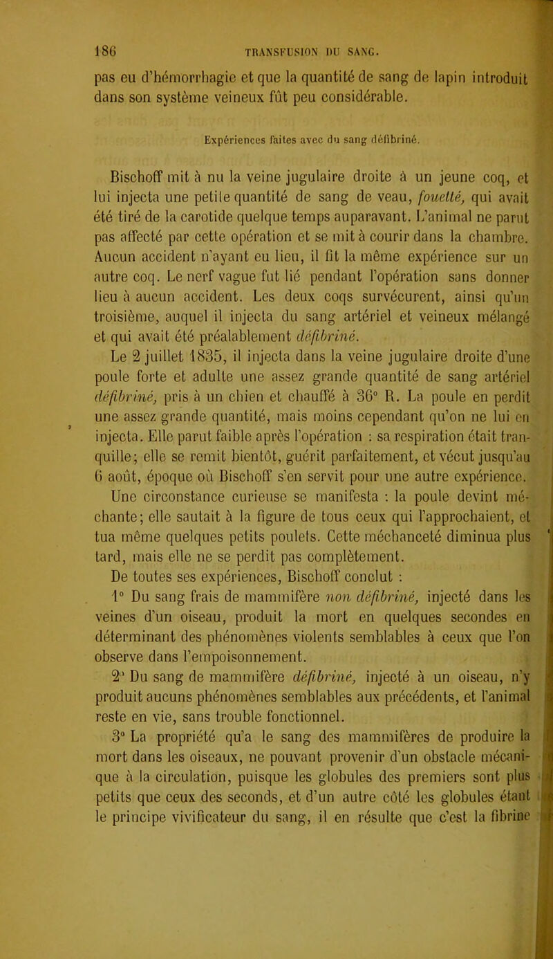 pas eu d’hémorrhagie et que la quantité de sang de lapin introduit dans son système veineux fût peu considérable. Expériences faites avec du sang défibriné. Bischoff mit à nu la veine jugulaire droite à un jeune coq, et lui injecta une petile quantité de sang de veau, fouetté, qui avait été tiré de la carotide quelque temps auparavant. L’animal ne parut pas affecté par cette opération et se mit à courir dans la chambre. Aucun accident n’ayant eu lieu, il fit la même expérience sur un autre coq. Le nerf vague fut lié pendant l’opération sans donner lieu à aucun accident. Les deux coqs survécurent, ainsi qu’un troisième, auquel il injecta du sang artériel et veineux mélangé et qui avait été préalablement défibriné. Le 2 juillet 1835, il injecta dans la veine jugulaire droite d’une poule forte et adulte une assez grande quantité de sang artériel défibriné, pris à un chien et chauffé à 36“ R. La poule en perdit une assez grande quantité, mais moins cependant qu’on ne lui on injecta. Elle parut faible après l’opération : sa respiration était tran- quille; elle se remit bientôt, guérit parfaitement, et vécut jusqu’au 6 août, époque où Bischoff s’en servit pour une autre expérience. i Une circonstance curieuse se manifesta ; la poule devint mé- j chante; elle sautait à la figure de tous ceux qui l’approchaient, et tua même quelques petits poulets. Cette méchanceté diminua plus ‘| tard, mais elle ne se perdit pas complètement. De toutes ses expériences, Bischoff conclut ; f“ Du sang frais de mammifère non défibriné, injecté dans les i veines d’un oiseau, produit la mort en quelques secondes en déterminant des phénomènes violents semblables à ceux que l’on observe dans l’empoisonnement. | 2 Du sang de mammifère défibriné, injecté à un oiseau, n’y produit aucuns phénomènes semblables aux précédents, et l’animal reste en vie, sans trouble fonctionnel. 3“ La propriété qu’a le sang des mammifères de produire la mort dans les oiseaux, ne pouvant provenir d’un obstacle mécani- que à la circulation, puisque les globules des premiers sont plus petits que ceux des seconds, et d’un autre côté les globules étant le principe vivificateur du sang, il en résulte que c’est la fibrine