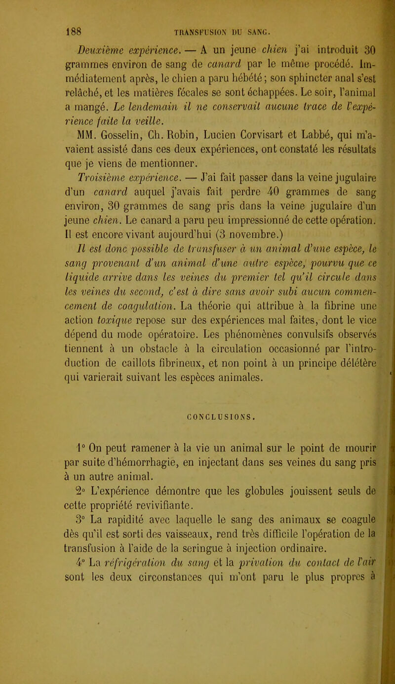 Deuxième expérience. — A un jeune chien j’ai introduit 30 grammes environ de sang de canard par le même procédé. Im- médiatement après, le chien a paru hébété; son sphincter anal s’est relâché, et les matières fécales se sont échappées. Le soir, l’animal a mangé. Le lendemain il ne conservait aucune trace de Vexpé- rience faite la veille. MM. Gosselin, Ch. Robin, Lucien Corvisart et Labbé, qui m’a- vaient assisté dans ces deux expériences, ont constaté les résultats que je viens de mentionner. Troisième expérience. — J’ai fait passer dans la veine jugulaire d’un canard auquel j’avais fait perdre 40 grammes de sang environ, 30 grammes de sang pris dans la veine jugulaire d’un jeune chien. Le canard a paru peu impressionné de cette opération. 11 est encore vivant aujourd’hui (3 novembre.) Il est donc possible de transfuser à un animal d'une espèce, le sang provenant d’un animal d’une outre espèce, pourvu que ce liquide arrive dans les veines du premier tel qu’il circule dans les veines du second, c’est à dire sans avoir subi aucun commen- cement de coagulation. La théorie qui attribue à la fibrine une action toxique repose sur des expériences mal faites, dont le vice dépend du mode opératoire. Les phénomènes convulsifs observés tiennent à un obstacle à la circulation occasionné par l’intro- duction de caillots fibrineux, et non point à un principe délétère qui varierait suivant les espèces animales. CONCLUSIONS. 1“ On peut ramener à la vie un animal sur le point de mourir par suite d’hémorrhagie, en injectant dans ses veines du sang pris à un autre animal. L’expérience démontre que les globules jouissent seuls de celte propriété revivifiante. 3“ La rapidité avec laquelle le sang des animaux se coagule dès qu’il est sorti des vaisseaux, rend très difficile l’opération de la transfusion à l’aide de la seringue à injection ordinaire. 4“ La réfrigération du sang et la privation du contact de lair sont les deux circonstances qui m’ont paru le plus propres à