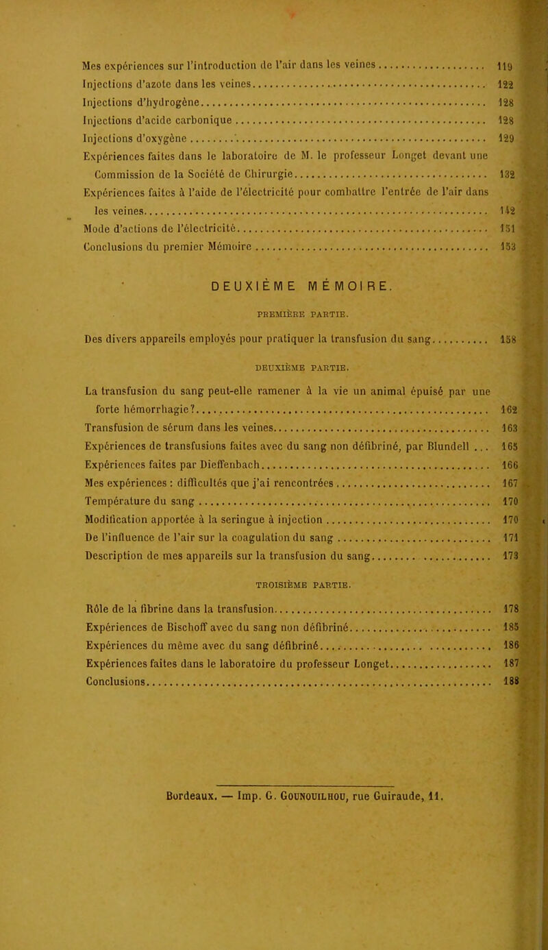 Mes expériences sur l’introduction de l’air dans les veines lig Injections d’azote dans les veines 12î Injections d’hydrogène 128 Injections d’acide carbonique 128 Injections d’oxygène ' 129 Expériences faites dans le laboratoire de M. le professeur Longet devant une Commission de la Société de Chirurgie 132 Expériences faites à l’aide de l’électricité pour combattre l’entrée de l’air dans les veines Mode d’actions de l’électricité 151 Conclusions du premier Mémoire 153 DEUXIÈME MÉMOIRE. PKEMIÈRK PABTIE. Des divers appareils employés pour pratiquer la transfusion du sang 158 DEUXIÈME PARTIE. La transfusion du sang peut-elle ramener à la vie un animal épuisé par une forte hémorrhagie?. 162 Transfusion de sérum dans les veines 163 Expériences de transfusions faites avec du sang non défibriné, par Blundell ... 165 Expériences faites par Dieffenbach 166 Mes expériences ; difficultés que j’ai rencontrées 167 Température du sang 170 Modification apportée à la seringue à injection 170 De l’influence de l’air sur la coagulation du sang 171 Description de mes appareils sur la transfusion du sang 173 TROISIÈME PARTIE. Rôle de la fibrine dans la transfusion 178 Expériences de Bischoff avec du sang non défibriné 185 Expériences du même avec du sang défibriné. 186 Expériences faites dans le laboratoire du professeur Longet 187 Conclusions 188 Bordeaux. — lmp. G. Gounouilhou, rue Guiraude, 11.