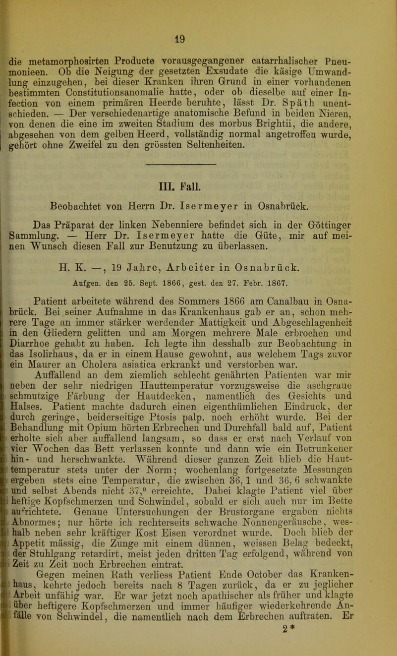 die metamorphosirten Producte vorausgegangener catarrhalischer Pneu- monieen. Ob die Neigung der gesetzten Exsudate die käsige Umwand- lung einzugehen, bei dieser Kranken ihren Grund in einer vorhandenen bestimmten Constitutionsanomalie hatte, oder ob dieselbe auf einer In- fection von einem primären Heerde beruhte, lässt Dr. Späth unent- schieden. — Der verschiedenartige anatomische Befund in beiden Nieren, von denen die eine im zweiten Stadium des morbus Brightii, die andere, abgesehen von dem gelben Heerd, vollständig normal angetroffen wurde, gehört ohne Zweifel zu den grössten Seltenheiten. III. Fall. Beobachtet von Herrn Dr. Isermeyer in Osnabrück. Das Präparat der linken Nebenniere befindet sich in der Göttinger : Sammlung. — Herr Dr. Isermeyer hatte die Güte, mir auf mei- nen Wunsch diesen Fall zur Benutzung zu überlassen. H. K. —, 19 Jahre, Arbeiter in Osnabrück. Aufgen. den 25. Sept. 1866, gest. den 27. Febr. 1867. Patient arbeitete während des Sommers 1866 am Canalbau in Osna- brück. Bei seiner Aufnahme in das Krankenhaus gab er an, schon meh- 1 rere Tage an immer stärker werdender Mattigkeit und Abgeschlagenheit : in den Gliedern gelitten und am Morgen mehrere Male erbrochen und Diarrhoe gehabt zu haben. Ich legte ihn desshalb zur Beobachtimg in I das Isolirhaus, da er in einem Hause gewohnt, aus welchem Tags zuvor i ein Maurer an Cholera asiatica erkrankt und verstorben war. Auffallend an dem ziemlich schlecht genährten Patienten war mir i neben der sehr niedrigen Hauttemperatur vorzugsweise die aschgraue i schmutzige Färbung der Hautdecken, namentlich des Gesichts und ; Halses. Patient machte dadurch einen eigenthiimlichen Eindruck, der durch geringe, beiderseitige Ptosis palp. noch erhöht wurde. Bei der : Behandlung mit Opium hörten Erbrecnen und Durchfall bald auf, Patient erholte sich aber auffallend langsam, so dass er erst nach Verlauf von vier Wochen das Bett verlassen konnte und dann wie ein Betrunkener hin- und herschwankte. Während dieser ganzen Zeit blieb die Haut- temperatur stets unter der Norm; wochenlang fortgesetzte Messungen ergeben stets eine Temperatur, die zwischen 36, 1 und 36, 6 schwankte und selbst Abends nicht 37,° erreichte. Dabei klagte Patient viel über t heftige Kopfschmerzen und Schwindel, sobald er sich auch nur im Bette aurtichtete. Genaue Untersuchungen der Brustorgane ergaben nichts I Abnormes; nur hörte ich rechterseits schwache Nonnengeräusche, wes- halb neben sehr kräftiger Kost Eisen verordnet wurde. Doch blieb der Appetit mässig, die Zunge mit einem dünnen, weissen Belag bedeckt, ; der Stuhlgang retardirt, meist jeden dritten Tag erfolgend, während von i Zeit zu Zeit noch Erbrechen eintrat. Gegen meinen Rath verliess Patient Ende October das Kranken- haus, kehrte jedoch bereits nach 8 Tagen zurück, da er zu jeglicher (' Arbeit unfähig war. Er war jetzt noch apathischer als früher und klagte ip über heftigere Kopfschmerzen und immer häufiger wiederkehrende An- ä fälle von Schwindel, die namentlich nach dem Erbrechen auftraten. Er 2*