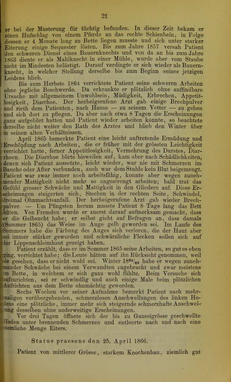 er bei der Musterung für tüchtig befunden. In dieser Zeit bekam er einen Hufschlag von einem Pferde an das rechte Schienbein, in Folge dessen er 4 Monate lang zu Bette liegen musste und sich unter starker Eiterung einige Sequester lösten. Bis zum Jahre 1857 versah Patient den schweren Dienst eines Bauernknechts und von da an bis zum Jahre 1863 diente er als Mahlknecht in einer Mühle, wurde aber vom Staube nicht im Mindesten belästigt. Darauf verdingte er sich wieder als Bauern- knecht, in welcher Stellung derselbe bis zum Beginn seines jetzigen Leidens blieb. Bis zum Herbste 1864 verrichtete Patient seine schweren Arbeiten i ohne jegliche Beschwerde. Da erkrankte er plötzlich ohne auffindbare ; Ursache mit allgemeinem Unwohlsein, Müdigkeit, Erbrechen, Appetit- losigkeit, Diarrhoe. Der herbeigerufene Arzt gab einige Brechpulver und rieth dem Patienten, nach Hause — zu seinem Vetter —■ zu gehen und sich dort zu pflegen. Da aber nach etwa 8 Tagen die Erscheinungen ganz aufgehört hatten und Patient wieder arbeiten konnte, so beachtete derselbe nicht weiter den Rath des Arztes und blieb den Winter über in seinen alten Verhältnissen. April 1865 bemerkte Patient eine leicht auftretende Ermüdung und 1 Erschöpfung nach Arbeiten, die er früher mit der grössten Leichtigkeit i verrichtet hatte, ferner Appetitlosigkeit, Vermehrung des Durstes, Diar- Irhoen. Die Diarrhoe hörte bisweilen auf, kam aber nach Schädlichkeiten, denen sich Patient aussetzte, leicht wieder, war nie mit Schmerzen im Bauche oder After verbunden, auch war dem Stuhle kein Blut beigemengt. Patient war zwar immer noch arbeitsfähig, konnte aber wegen zuneh- mender Mattigkeit nicht mehr so angestrengt arbeiten; bald trat das Gefühl grosser Schwäche und Mattigkeit in den Gliedern auf. Diese Er- i scheinungen steigerten sich, Stechen in der rechten Seite, Schwindel, ■dreimal Ohnmachtsanfall. Der herbeigerufene Arzt gab wieder Brech- ;pulver. — Um Pfingsten herum musste Patient 8 Tage lang das Bett hüten. Von Fremden wurde er zuerst darauf aufmerksam gemacht, dass er die Gelbsucht habe; er selbst giebt auf Befragen an, dass damals (Sommer 1865) das Weise im Auge gelb geworden sei. Im Laufe des rSommers habe die Färbung des Auges sich verloren, die der Haut aber sei immer stärker geworden und schwärzliche Flecken sollen sich auf jder Lippenschleimhaut gezeigt haben. Patient erzählt, dass er im Sommer 1865 seine Arbeiten, so gut es eben (ging, verrichtet habe; die Leute hätten auf ihn Rücksicht genommen, weil nie gesehen, dass er nicht wohl sei. Winter 1805/fl6 habe er wegen zuneh- mender Schwäche bei einem Verwandten zugebracht und zwar meistens m Bette, in welchem er sich ganz wohl fühlte. Beim Versuche sich aufzurichten, sei er schwindlig und auch einige Male beim plötzlichen Amfrichten aus dem Bette ohnmächtig geworden. Sechs Wochen vor seiner Aufnahme bemerkt Patient nach mehr- naligen vorübergehenden, schmerzlosen Anschwellungen des linken Ho- I lens eine plötzliche, immer mehr sich steigernde schmerzhafte Anschwel- £ ung desselben ohne anderweitige Erscheinungen. Vor drei Tagen öffnete sich der bis zu Ganseigrösse geschwellte ft Eioden unter brennenden Schmerzen und entleerte nach und nach eine ti üemliche Menge Eiters. Status praesens den 25. April 1866. Patient von mittlerer Grösse, starkem Knochenbau, ziemlich gut