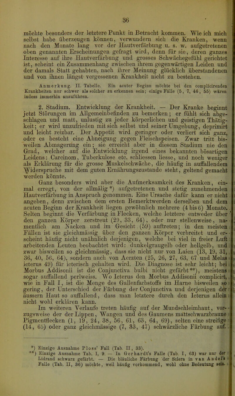 möchte besonders der letztere Punkt in Betracht kommen. Wie ich mich selbst habe überzeugen können, verwundern sich die Kranken, wenn nach den Monate lang vor der Hautverfärbung u. s. w. aufgetretenen oben genannten Erscheinungen gefragt wird, denn für sie, deren ganzes Interesse auf ilue Hautverfärbung und grosses Schwächegefühl gerichtet ist, scheint ein Zusammenhang zwischen ihrem gegenwärtigen Leiden und der damals Statt gehabten, nach ihrer Meinung glücklich überstandenen und von ihnen längst vergessenen Krankheit nicht zu bestehen. Anmerkung. II. Tabelle. Ein acuter Beginn möchte bei den complicirenden Krankheiten nur schwer als solcher zu erkennen sein; einige Fälle (5, 7, 46, 55) wären indess immerhin anzuführen. 2. Stadium. Entwicklung der Krankheit. — Der Kranke beginnt jetzt Störungen im Allgemeinbefinden zu bemerken; er fühlt sich abge- schlagen unä matt, unlustig zu jeder körperlichen und geistigen Thätig- keit; er wird unzufrieden mit sich selbst und seiner Umgebung, deprimirt und leicht reizbar. Der Appetit wird geringer oder verliert sich ganz, oder es besteht eine Abneigung gegen Fleischspeisen. Zwar tritt bis- weilen Abmagerung ein; sie erreicht aber in diesem Stadium nie den Grad, welcher auf die Entwicklung irgend eines bekannten bösartigen Leidens: Carcinom, Tuberkulose etc. schliessen liesse, und noch weniger als Erklärung für die grosse Muskelschwäche, die häufig in auffallendem Widerspruche mit dem guten Ernährungszustände steht, geltend gemacht werden könnte. Ganz besonders wird aber die Aufmerksamkeit des Kranken, ein- mal erregt, von der allmälig *) aufgetretenen und stetig zunehmenden Hautverfärbung in Anspruch genommen. Eine Ursache dafür- kann er nicht angeben, denn zwischen dem ersten Bemerktwerden derselben und dem acuten Beginn der Krankheit liegen gewöhnlich mehrere (4 bis 6) Monate. Selten beginnt die Verfärbung in Flecken, welche letztere entweder über ‘ den ganzen Körper zerstreut (29, 33, 64), oder nur stellenweise, na- | mentlicli am Kacken und im Gesicht (59) auftreten; in den meisten ) Fällen ist sie gleichmässig über den ganzen Körper verbreitet und er- ■ scheint häufig nicht unähnlich derjenigen, welche bei viel in freier Luft arbeitenden Leuten beobachtet wird: dunkelgraugelb oder hellgelb, und;'1- zwar bisweilen so gleichmässig, dass sie nicht nur von Laien (13, 19, 31, 36, 40, 56, 64), sondern auch von Aerzten (25, 26, 27, 63, 67 und Melas s x icterus 49) für icterisch gehalten wird. Die Diagnose ist sehr leicht; bei;: t Morbus Addisonii ist die Conjunctiva bulhi nicht gefärbt**), meistens : sogar auffallend perlweiss. Wo Icterus den Morbus Addisonii complicirt,. wie in Fall I, ist die Menge des Gallenfarbstoffs im Harne bisweilen so gering, der Unterschied der Färbung der Conjunctiva und derjenigen der äussern Haut so auffallend, dass man letztere durch den Icterus allein nicht wohl erklären kann. Im weiteren Verlaufe treten häufig auf der Mundschleimhaut, vor- zugsweise der der Lippen, Wangen und des Gaumens mättschwarzbraune Pigmentflecken (1, 19, 24, 38, 56, 61, 63, 64, 69) , selten eine streifige (14, 65) oder ganz gleichmässige (7, 33, 47) schwärzliche Färbung auf. '*) Einzige Ausnahme Ploss’ Fall (Tab. II, 33). **) Einzige Ausnahme Tab. I, 9. — In Gerhardt’» Falle (Tab. I, 63) war nur der Lidrand schwarz gefärbt. — Die bläuliche Färbung der Sclera in van Andel’* Falle (Tab. II, 36) möchte, weil häufig vorkommend, wohl ohne Bedeutung sein.